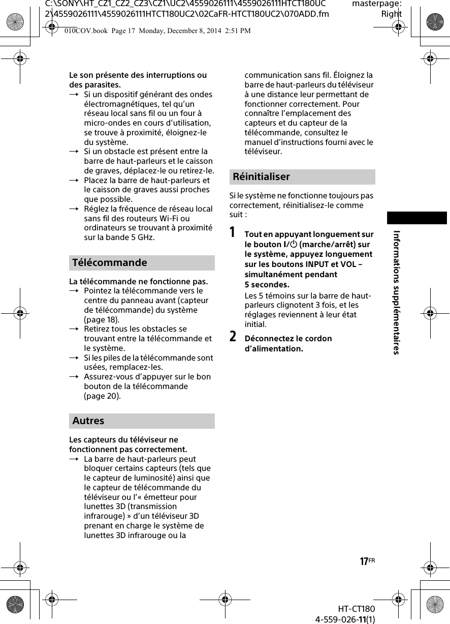 17FRHT-CT1804-559-026-11(1)C:\SONY\HT_CZ1_CZ2_CZ3\CZ1\UC2\4559026111\4559026111HTCT180UC2\4559026111\4559026111HTCT180UC2\02CaFR-HTCT180UC2\070ADD.fmmasterpage:RightInformations supplémentairesLe son présente des interruptions ou des parasites.Si un dispositif générant des ondes électromagnétiques, tel qu’un réseau local sans fil ou un four à micro-ondes en cours d’utilisation, se trouve à proximité, éloignez-le du système.Si un obstacle est présent entre la barre de haut-parleurs et le caisson de graves, déplacez-le ou retirez-le.Placez la barre de haut-parleurs et le caisson de graves aussi proches que possible.Réglez la fréquence de réseau local sans fil des routeurs Wi-Fi ou ordinateurs se trouvant à proximité sur la bande 5 GHz.La télécommande ne fonctionne pas.Pointez la télécommande vers le centre du panneau avant (capteur de télécommande) du système (page 18).Retirez tous les obstacles se trouvant entre la télécommande et le système.Si les piles de la télécommande sont usées, remplacez-les.Assurez-vous d’appuyer sur le bon bouton de la télécommande (page 20).Les capteurs du téléviseur ne fonctionnent pas correctement.La barre de haut-parleurs peut bloquer certains capteurs (tels que le capteur de luminosité) ainsi que le capteur de télécommande du téléviseur ou l’« émetteur pour lunettes 3D (transmission infrarouge) » d’un téléviseur 3D prenant en charge le système de lunettes 3D infrarouge ou la communication sans fil. Éloignez la barre de haut-parleurs du téléviseur à une distance leur permettant de fonctionner correctement. Pour connaître l’emplacement des capteurs et du capteur de la télécommande, consultez le manuel d’instructions fourni avec le téléviseur.Si le système ne fonctionne toujours pas correctement, réinitialisez-le comme suit :1Tout en appuyant longuement sur le bouton / (marche/arrêt) sur le système, appuyez longuement sur les boutons INPUT et VOL – simultanément pendant 5secondes.Les 5 témoins sur la barre de haut-parleurs clignotent 3 fois, et les réglages reviennent à leur état initial.2Déconnectez le cordon d’alimentation.TélécommandeAutresRéinitialiser010COV.book  Page 17  Monday, December 8, 2014  2:51 PM