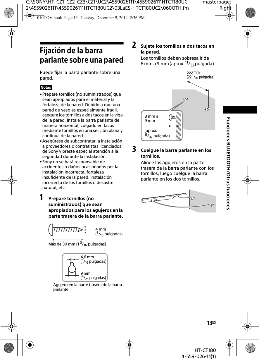 13ESHT-CT1804-559-026-11(1)C:\SONY\HT_CZ1_CZ2_CZ3\CZ1\UC2\4559026111\4559026111HTCT180UC2\4559026111\4559026111HTCT180UC2\03LaES-HTCT180UC2\060OTH.fmmasterpage:RightFunciones BLUETOOTH/Otras funcionesFijación de la barra parlante sobre una paredPuede fijar la barra parlante sobre una pared.•Prepare tornillos (no suministrados) que sean apropiados para el material y la fortaleza de la pared. Debido a que una pared de yeso es especialmente frágil, asegure los tornillos a dos tacos en la viga de la pared. Instale la barra parlante de manera horizontal, colgado en tacos mediante tornillos en una sección plana y continua de la pared.• Asegúrese de subcontratar la instalación a proveedores o contratistas licenciados de Sony y preste especial atención a la seguridad durante la instalación.• Sony no se hará responsable de accidentes o daños ocasionados por la instalación incorrecta, fortaleza insuficiente de la pared, instalación incorrecta de los tornillos o desastre natural, etc.1Prepare tornillos (no suministrados) que sean apropiados para los agujeros en la parte trasera de la barra parlante.2Sujete los tornillos a dos tacos en la pared.Los tornillos deben sobresalir de 8 mm a 9 mm (aprox. 11/32 pulgada). 3Cuelgue la barra parlante en los tornillos.Alinee los agujeros en la parte trasera de la barra parlante con los tornillos, luego cuelgue la barra parlante en los dos tornillos.Notas4 mm (3/16 pulgadas)Más de 30 mm (1 3/16 pulgadas)4,6 mm(3/16 pulgadas)Agujero en la parte trasera de la barra parlante9 mm(9/25 pulgadas)560 mm (22 1/20 pulgadas)8 mm a 9mm(aprox. 11/32 pulgada) 010COV.book  Page 13  Tuesday, December 9, 2014  2:36 PM