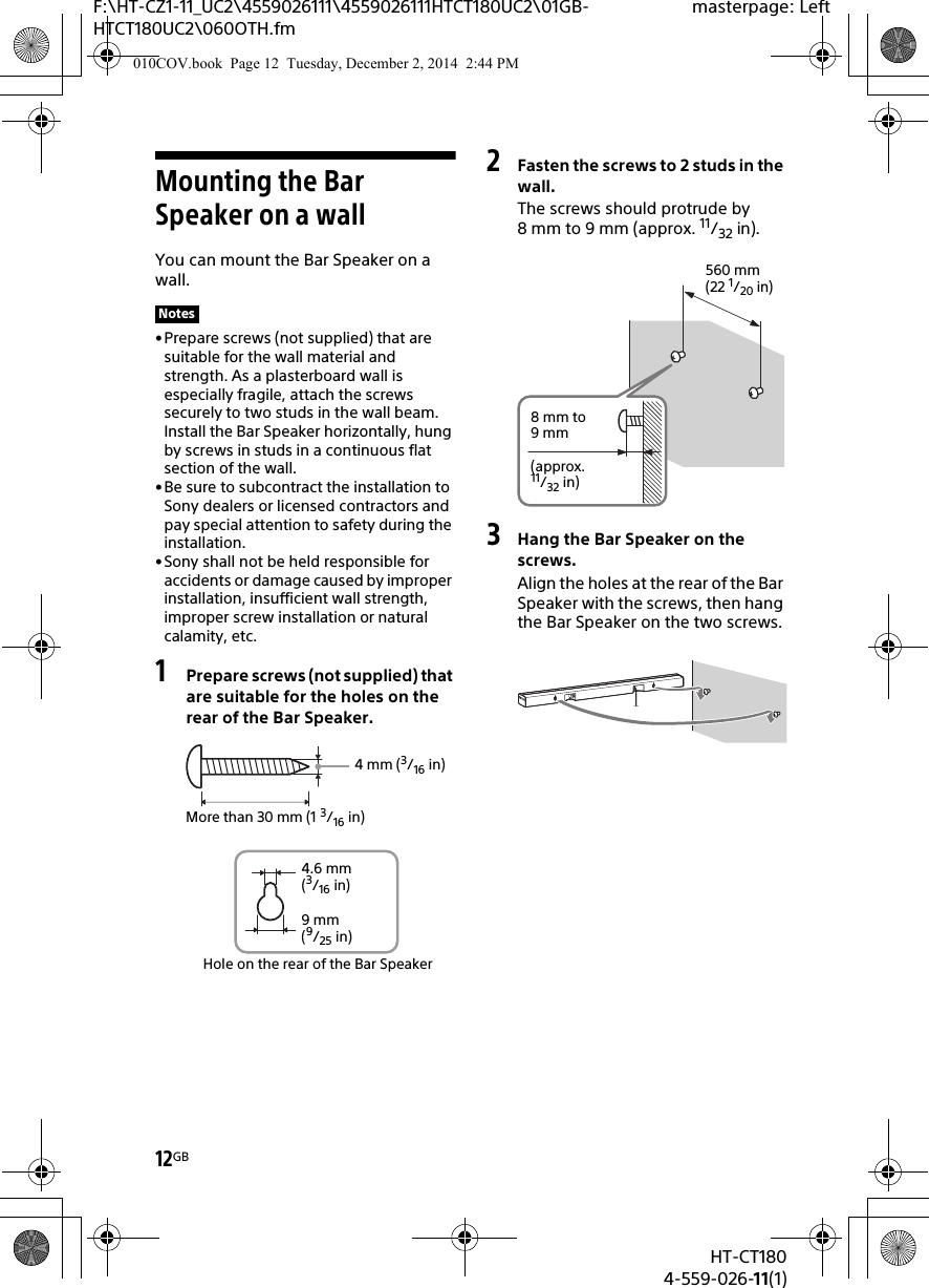 12GBHT-CT1804-559-026-11(1)F:\HT-CZ1-11_UC2\4559026111\4559026111HTCT180UC2\01GB-HTCT180UC2\060OTH.fmmasterpage: LeftMounting the Bar Speaker on a wallYou can mount the Bar Speaker on a wall.•Prepare screws (not supplied) that are suitable for the wall material and strength. As a plasterboard wall is especially fragile, attach the screws securely to two studs in the wall beam. Install the Bar Speaker horizontally, hung by screws in studs in a continuous flat section of the wall.• Be sure to subcontract the installation to Sony dealers or licensed contractors and pay special attention to safety during the installation.•Sony shall not be held responsible for accidents or damage caused by improper installation, insufficient wall strength, improper screw installation or natural calamity, etc.1Prepare screws (not supplied) that are suitable for the holes on the rear of the Bar Speaker.2Fasten the screws to 2 studs in the wall.The screws should protrude by 8 mm to 9 mm (approx. 11/32 in).3Hang the Bar Speaker on the screws.Align the holes at the rear of the Bar Speaker with the screws, then hang the Bar Speaker on the two screws.Notes4 mm (3/16 in)More than 30 mm (1 3/16 in)4.6 mm(3/16 in)Hole on the rear of the Bar Speaker9 mm(9/25 in)560 mm(22 1/20 in)8 mm to 9mm(approx. 11/32 in)010COV.book  Page 12  Tuesday, December 2, 2014  2:44 PM