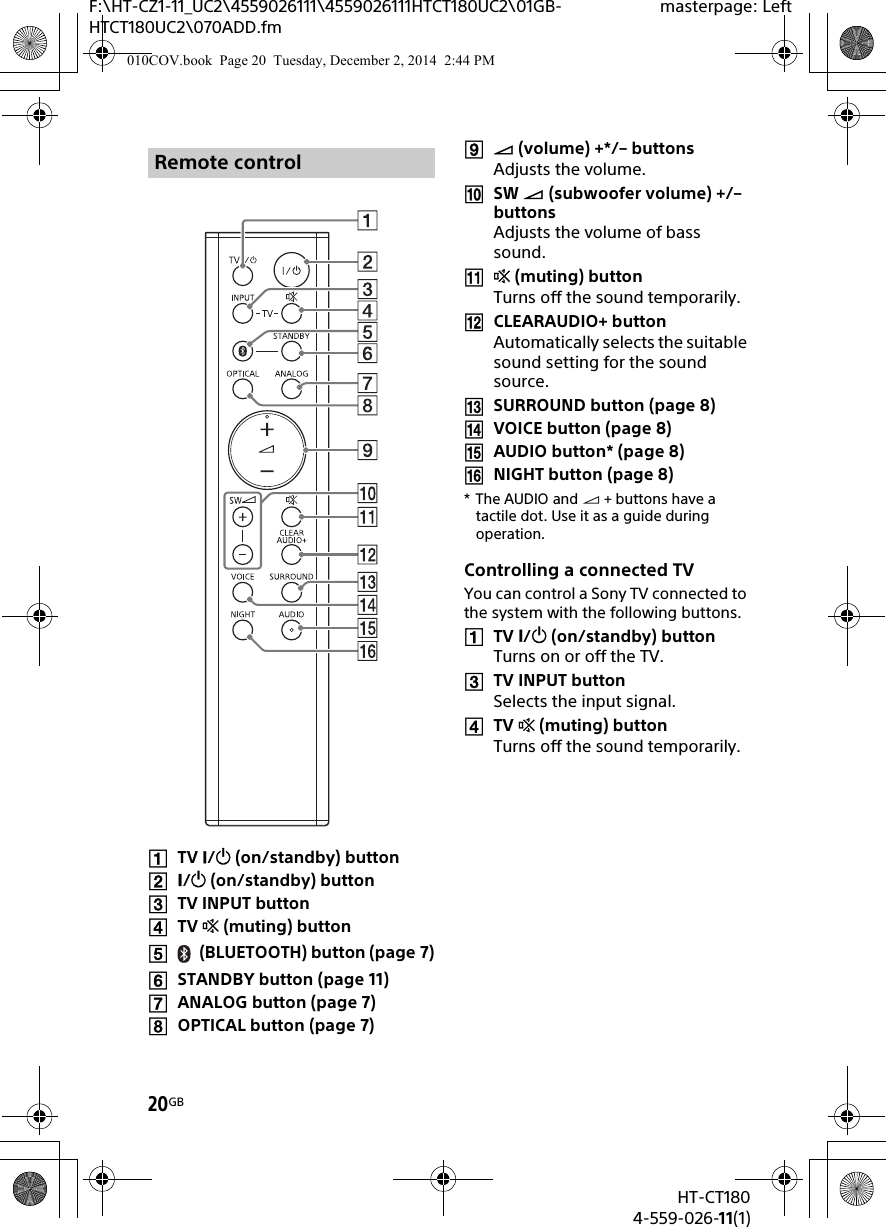 20GBHT-CT1804-559-026-11(1)F:\HT-CZ1-11_UC2\4559026111\4559026111HTCT180UC2\01GB-HTCT180UC2\070ADD.fmmasterpage: LeftTV / (on/standby) button/ (on/standby) buttonTV INPUT buttonTV  (muting) button(BLUETOOTH) button (page 7)STANDBY button (page 11)ANALOG button (page 7)OPTICAL button (page 7) (volume) +*/– buttonsAdjusts the volume.SW  (subwoofer volume) +/– buttons Adjusts the volume of bass sound. (muting) buttonTurns off the sound temporarily.CLEARAUDIO+ buttonAutomatically selects the suitable sound setting for the sound source.SURROUND button (page 8)VOICE button (page 8)AUDIO button* (page 8)NIGHT button (page 8)*The AUDIO and  + buttons have a tactile dot. Use it as a guide during operation.Controlling a connected TVYou can control a Sony TV connected to the system with the following buttons.TV / (on/standby) buttonTurns on or off the TV.TV INPUT buttonSelects the input signal.TV  (muting) buttonTurns off the sound temporarily.Remote control010COV.book  Page 20  Tuesday, December 2, 2014  2:44 PM