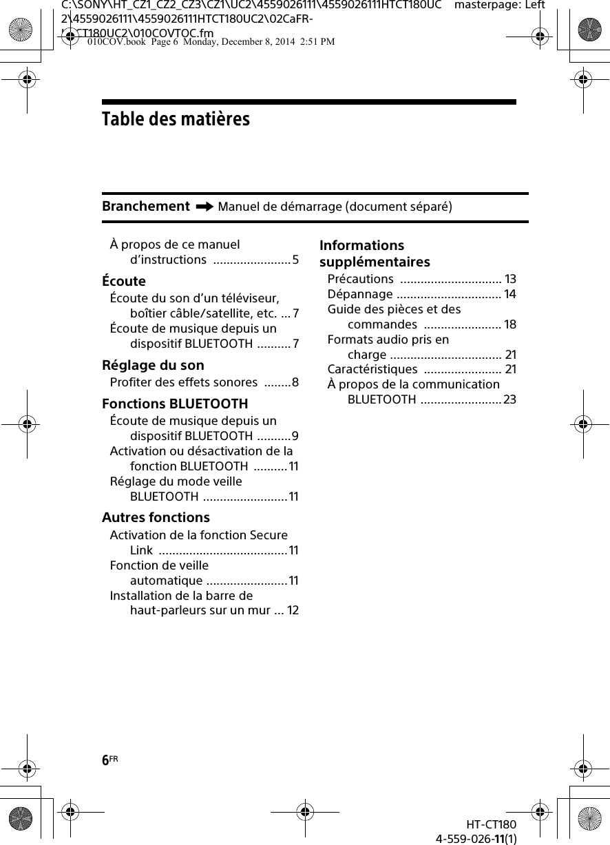6FRHT-CT1804-559-026-11(1)C:\SONY\HT_CZ1_CZ2_CZ3\CZ1\UC2\4559026111\4559026111HTCT180UC2\4559026111\4559026111HTCT180UC2\02CaFR-HTCT180UC2\010COVTOC.fmmasterpage: LeftTable des matièresÀ propos de ce manuel d’instructions .......................5ÉcouteÉcoute du son d’un téléviseur, boîtier câble/satellite, etc. ... 7Écoute de musique depuis un dispositif BLUETOOTH .......... 7Réglage du sonProfiter des effets sonores  ........8Fonctions BLUETOOTHÉcoute de musique depuis un dispositif BLUETOOTH ..........9Activation ou désactivation de la fonction BLUETOOTH  ..........11Réglage du mode veille BLUETOOTH .........................11Autres fonctionsActivation de la fonction Secure Link ......................................11Fonction de veille automatique ........................11Installation de la barre de haut-parleurs sur un mur ... 12Informations supplémentairesPrécautions .............................. 13Dépannage ............................... 14Guide des pièces et des commandes ....................... 18Formats audio pris en charge ................................. 21Caractéristiques ....................... 21À propos de la communication BLUETOOTH ........................23Branchement Manuel de démarrage (document séparé)010COV.book  Page 6  Monday, December 8, 2014  2:51 PM