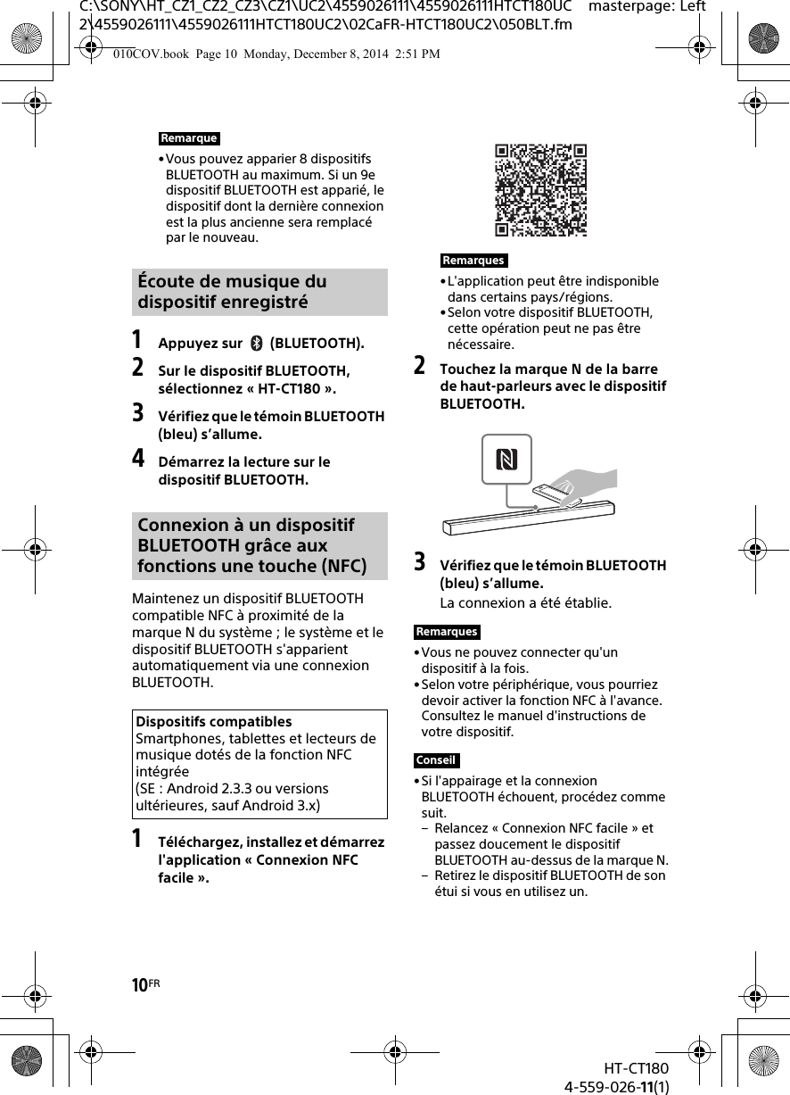 10FRHT-CT1804-559-026-11(1)C:\SONY\HT_CZ1_CZ2_CZ3\CZ1\UC2\4559026111\4559026111HTCT180UC2\4559026111\4559026111HTCT180UC2\02CaFR-HTCT180UC2\050BLT.fmmasterpage: Left• Vous pouvez apparier 8 dispositifs BLUETOOTH au maximum. Si un 9e dispositif BLUETOOTH est apparié, le dispositif dont la dernière connexion est la plus ancienne sera remplacé par le nouveau.1Appuyez sur (BLUETOOTH).2Sur le dispositif BLUETOOTH, sélectionnez « HT-CT180 ».3Vérifiez que le témoin BLUETOOTH (bleu) s’allume.4Démarrez la lecture sur le dispositif BLUETOOTH.Maintenez un dispositif BLUETOOTH compatible NFC à proximité de la marque N du système ; le système et le dispositif BLUETOOTH s&apos;apparient automatiquement via une connexion BLUETOOTH.1Téléchargez, installez et démarrez l&apos;application « Connexion NFC facile ».•L&apos;application peut être indisponible dans certains pays/régions.•Selon votre dispositif BLUETOOTH, cette opération peut ne pas être nécessaire.2Touchez la marque N de la barre de haut-parleurs avec le dispositif BLUETOOTH.3Vérifiez que le témoin BLUETOOTH (bleu) s’allume.La connexion a été établie.•Vous ne pouvez connecter qu&apos;un dispositif à la fois.•Selon votre périphérique, vous pourriez devoir activer la fonction NFC à l&apos;avance. Consultez le manuel d&apos;instructions de votre dispositif.•Si l&apos;appairage et la connexion BLUETOOTH échouent, procédez comme suit.– Relancez « Connexion NFC facile » et passez doucement le dispositif BLUETOOTH au-dessus de la marque N.– Retirez le dispositif BLUETOOTH de son étui si vous en utilisez un.RemarqueÉcoute de musique du dispositif enregistréConnexion à un dispositif BLUETOOTH grâce aux fonctions une touche (NFC)Dispositifs compatiblesSmartphones, tablettes et lecteurs de musique dotés de la fonction NFC intégrée (SE : Android 2.3.3 ou versions ultérieures, sauf Android 3.x)RemarquesRemarquesConseil010COV.book  Page 10  Monday, December 8, 2014  2:51 PM
