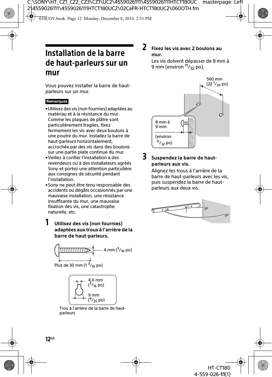 12FRHT-CT1804-559-026-11(1)C:\SONY\HT_CZ1_CZ2_CZ3\CZ1\UC2\4559026111\4559026111HTCT180UC2\4559026111\4559026111HTCT180UC2\02CaFR-HTCT180UC2\060OTH.fmmasterpage: LeftInstallation de la barre de haut-parleurs sur un murVous pouvez installer la barre de haut-parleurs sur un mur.•Utilisez des vis (non fournies) adaptées au matériau et à la résistance du mur. Comme les plaques de plâtre sont particulièrement fragiles, fixez fermement les vis avec deux boulons à une poutre du mur. Installez la barre de haut-parleurs horizontalement, accrochée par des vis dans des boulons sur une partie plate continue du mur.•Veillez à confier l’installation à des revendeurs ou à des installateurs agréés Sony et portez une attention particulière aux consignes de sécurité pendant l’installation.•Sony ne peut être tenu responsable des accidents ou dégâts occasionnés par une mauvaise installation, une résistance insuffisante du mur, une mauvaise fixation des vis, une catastrophe naturelle, etc.1Utilisez des vis (non fournies) adaptées aux trous à l’arrière de la barre de haut-parleurs.2Fixez les vis avec 2 boulons au mur.Les vis doivent dépasser de 8 mm à 9 mm (environ 11/32 po).3Suspendez la barre de haut-parleurs aux vis.Alignez les trous à l&apos;arrière de la barre de haut-parleurs avec les vis, puis suspendez la barre de haut-parleurs aux deux vis.Remarques4mm (3/16 po)Plus de 30 mm (1 3/16 po)4,6 mm(3/16 po)Trou à l&apos;arrière de la barre de haut-parleurs9 mm(9/25 po)560 mm(22 1/20 po)8mm à 9mm(environ 11/32 po)010COV.book  Page 12  Monday, December 8, 2014  2:51 PM