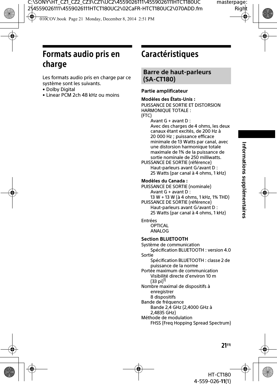 21FRHT-CT1804-559-026-11(1)C:\SONY\HT_CZ1_CZ2_CZ3\CZ1\UC2\4559026111\4559026111HTCT180UC2\4559026111\4559026111HTCT180UC2\02CaFR-HTCT180UC2\070ADD.fmmasterpage:RightInformations supplémentairesFormats audio pris en chargeLes formats audio pris en charge par ce système sont les suivants.•Dolby Digital•Linear PCM 2ch 48kHz ou moinsCaractéristiquesPartie amplificateurModèles des États-Unis :PUISSANCE DE SORTIE ET DISTORSION HARMONIQUE TOTALE :(FTC)Avant G + avant D :Avec des charges de 4 ohms, les deux canaux étant excités, de 200 Hz à 20 000 Hz ; puissance efficace minimale de 13 Watts par canal, avec une distorsion harmonique totale maximale de 1% de la puissance de sortie nominale de 250 milliwatts.PUISSANCE DE SORTIE (référence)Haut-parleurs avant G/avant D :25 Watts (par canal à 4 ohms, 1 kHz)Modèles du Canada :PUISSANCE DE SORTIE (nominale)Avant G + avant D :13 W + 13 W (à 4 ohms, 1 kHz, 1% THD)PUISSANCE DE SORTIE (référence)Haut-parleurs avant G/avant D :25 Watts (par canal à 4 ohms, 1 kHz)EntréesOPTICALANALOGSection BLUETOOTHSystème de communicationSpécification BLUETOOTH : version 4.0SortieSpécification BLUETOOTH : classe 2 de puissance de la normePortée maximum de communicationVisibilité directe d’environ 10 m (33 pi)1)Nombre maximal de dispositifs à enregistrer8 dispositifsBande de fréquenceBande 2,4 GHz (2,4000 GHz à 2,4835 GHz)Méthode de modulationFHSS (Freq Hopping Spread Spectrum)Barre de haut-parleurs (SA-CT180)010COV.book  Page 21  Monday, December 8, 2014  2:51 PM