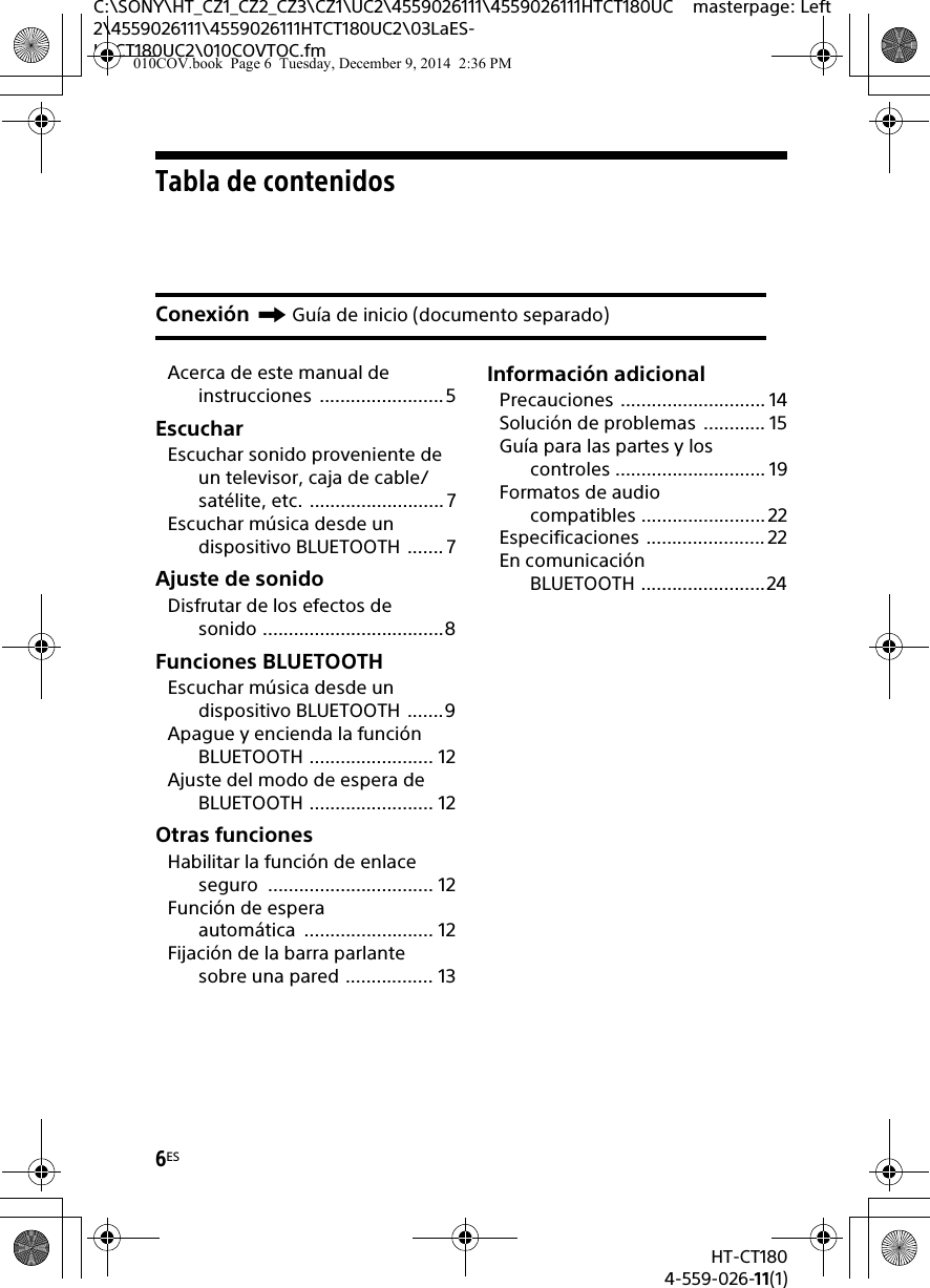 6ESHT-CT1804-559-026-11(1)C:\SONY\HT_CZ1_CZ2_CZ3\CZ1\UC2\4559026111\4559026111HTCT180UC2\4559026111\4559026111HTCT180UC2\03LaES-HTCT180UC2\010COVTOC.fmmasterpage: LeftTabla de contenidosAcerca de este manual de instrucciones ........................5EscucharEscuchar sonido proveniente de un televisor, caja de cable/satélite, etc. ..........................7Escuchar música desde un dispositivo BLUETOOTH ....... 7Ajuste de sonidoDisfrutar de los efectos de sonido ...................................8Funciones BLUETOOTHEscuchar música desde un dispositivo BLUETOOTH .......9Apague y encienda la función BLUETOOTH ........................ 12Ajuste del modo de espera de BLUETOOTH ........................ 12Otras funcionesHabilitar la función de enlace seguro ................................ 12Función de espera automática ......................... 12Fijación de la barra parlante sobre una pared ................. 13Información adicionalPrecauciones ............................ 14Solución de problemas  ............ 15Guía para las partes y los controles ............................. 19Formatos de audio compatibles ........................ 22Especificaciones .......................22En comunicación BLUETOOTH ........................24Conexión Guía de inicio (documento separado)010COV.book  Page 6  Tuesday, December 9, 2014  2:36 PM