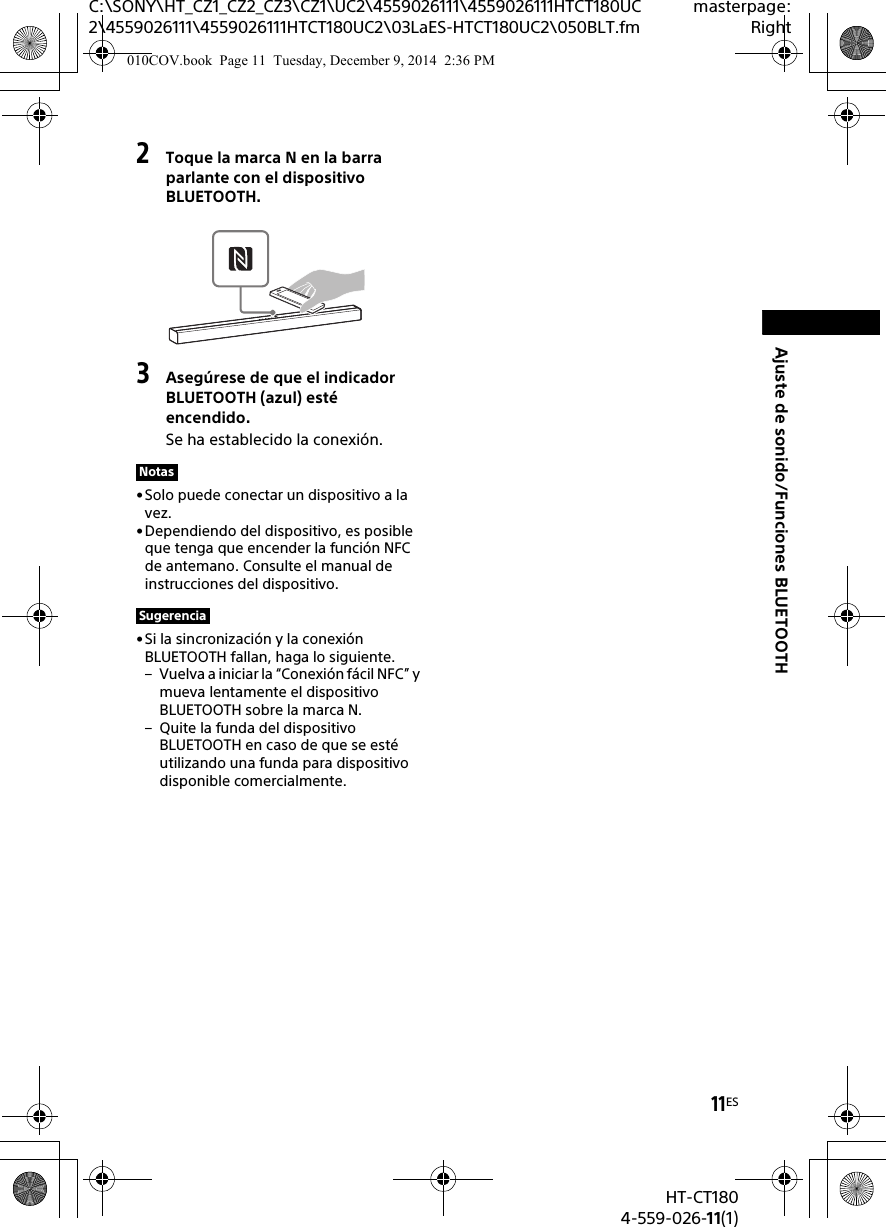 11ESHT-CT1804-559-026-11(1)C:\SONY\HT_CZ1_CZ2_CZ3\CZ1\UC2\4559026111\4559026111HTCT180UC2\4559026111\4559026111HTCT180UC2\03LaES-HTCT180UC2\050BLT.fmmasterpage:RightAjuste de sonido/Funciones BLUETOOTH2Toque la marca N en la barra parlante con el dispositivo BLUETOOTH.3Asegúrese de que el indicador BLUETOOTH (azul) esté encendido.Se ha establecido la conexión.• Solo puede conectar un dispositivo a la vez.• Dependiendo del dispositivo, es posible que tenga que encender la función NFC de antemano. Consulte el manual de instrucciones del dispositivo.•Si la sincronización y la conexión BLUETOOTH fallan, haga lo siguiente.– Vuelva a iniciar la “Conexión fácil NFC” y mueva lentamente el dispositivo BLUETOOTH sobre la marca N.– Quite la funda del dispositivo BLUETOOTH en caso de que se esté utilizando una funda para dispositivo disponible comercialmente.NotasSugerencia010COV.book  Page 11  Tuesday, December 9, 2014  2:36 PM