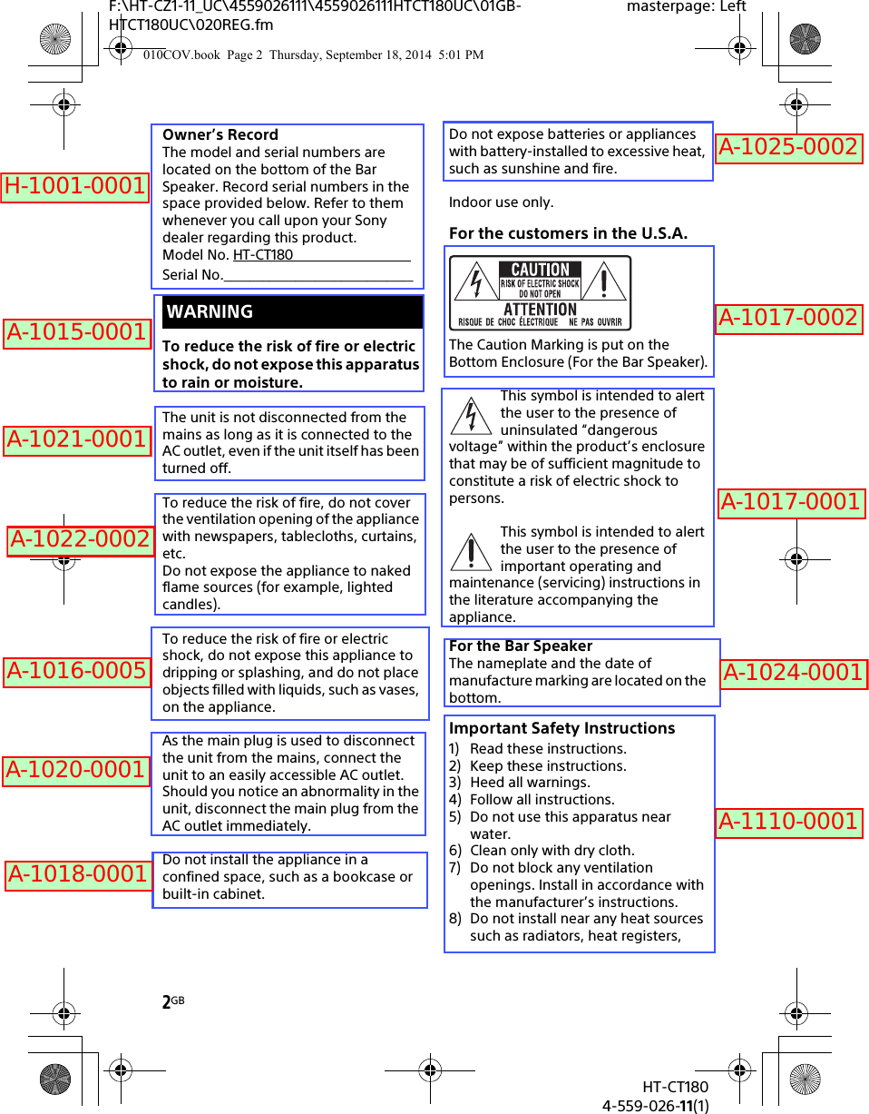 2GBHT-CT1804-559-026-11(1)F:\HT-CZ1-11_UC\4559026111\4559026111HTCT180UC\01GB-HTCT180UC\020REG.fmmasterpage: LeftOwner’s RecordThe model and serial numbers are located on the bottom of the Bar Speaker. Record serial numbers in the space provided below. Refer to them whenever you call upon your Sony dealer regarding this product.Model No. HT-CT180                                  Serial No._____________________________To reduce the risk of fire or electric shock, do not expose this apparatus to rain or moisture.The unit is not disconnected from the mains as long as it is connected to the AC outlet, even if the unit itself has been turned off.To reduce the risk of fire, do not cover the ventilation opening of the appliance with newspapers, tablecloths, curtains, etc.Do not expose the appliance to naked flame sources (for example, lighted candles).To reduce the risk of fire or electric shock, do not expose this appliance to dripping or splashing, and do not place objects filled with liquids, such as vases, on the appliance.As the main plug is used to disconnect the unit from the mains, connect the unit to an easily accessible AC outlet. Should you notice an abnormality in the unit, disconnect the main plug from the AC outlet immediately.Do not install the appliance in a confined space, such as a bookcase or built-in cabinet.Do not expose batteries or appliances with battery-installed to excessive heat, such as sunshine and fire.Indoor use only.For the customers in the U.S.A.The Caution Marking is put on the Bottom Enclosure (For the Bar Speaker).This symbol is intended to alert the user to the presence of uninsulated “dangerous voltage” within the product’s enclosure that may be of sufficient magnitude to constitute a risk of electric shock to persons.This symbol is intended to alert the user to the presence of important operating and maintenance (servicing) instructions in the literature accompanying the appliance.For the Bar SpeakerThe nameplate and the date of manufacture marking are located on the bottom.Important Safety Instructions1) Read these instructions.2) Keep these instructions.3) Heed all warnings.4) Follow all instructions.5) Do not use this apparatus near water.6) Clean only with dry cloth.7) Do not block any ventilation openings. Install in accordance with the manufacturer’s instructions.8) Do not install near any heat sources such as radiators, heat registers, WARNING010COV.book  Page 2  Thursday, September 18, 2014  5:01 PMH-1001-0001A-1015-0001A-1021-0001A-1022-0002A-1016-0005A-1020-0001A-1018-0001A-1025-0002A-1017-0002A-1017-0001A-1024-0001A-1110-0001