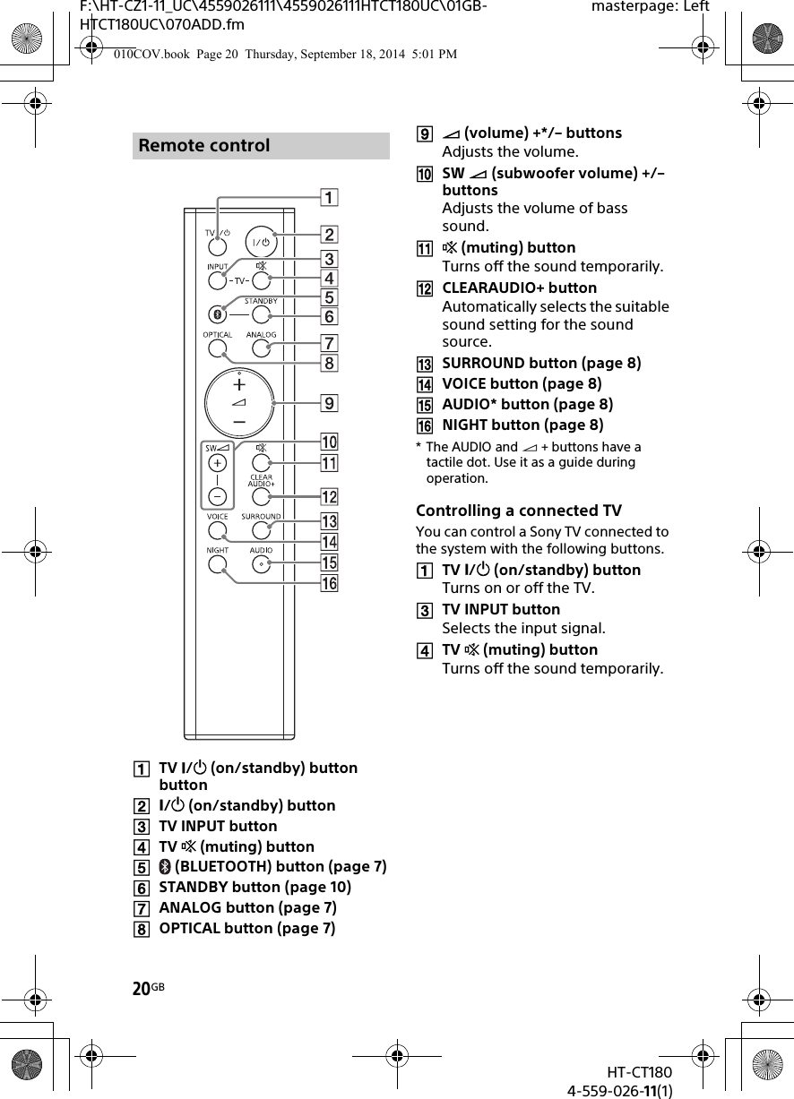 20GBHT-CT1804-559-026-11(1)F:\HT-CZ1-11_UC\4559026111\4559026111HTCT180UC\01GB-HTCT180UC\070ADD.fmmasterpage: LeftTV / (on/standby) button button/ (on/standby) buttonTV INPUT buttonTV  (muting) button (BLUETOOTH) button (page 7)STANDBY button (page 10)ANALOG button (page 7)OPTICAL button (page 7) (volume) +*/– buttonsAdjusts the volume.SW  (subwoofer volume) +/– buttons Adjusts the volume of bass sound. (muting) buttonTurns off the sound temporarily.CLEARAUDIO+ buttonAutomatically selects the suitable sound setting for the sound source.SURROUND button (page 8)VOICE button (page 8)AUDIO* button (page 8)NIGHT button (page 8)*The AUDIO and  + buttons have a tactile dot. Use it as a guide during operation.Controlling a connected TVYou can control a Sony TV connected to the system with the following buttons.TV / (on/standby) buttonTurns on or off the TV.TV INPUT buttonSelects the input signal.TV  (muting) buttonTurns off the sound temporarily.Remote control010COV.book  Page 20  Thursday, September 18, 2014  5:01 PM