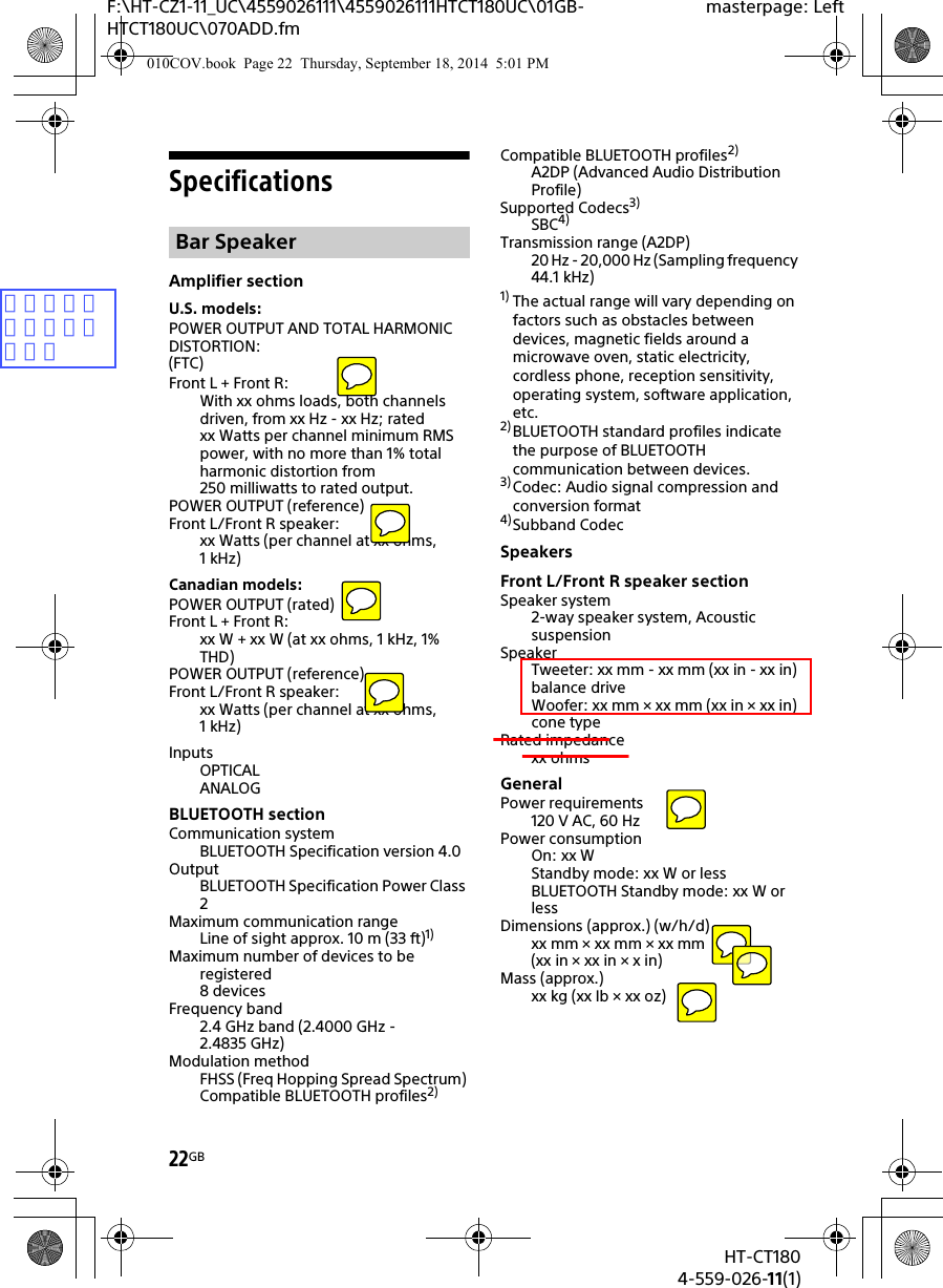 22GBHT-CT1804-559-026-11(1)F:\HT-CZ1-11_UC\4559026111\4559026111HTCT180UC\01GB-HTCT180UC\070ADD.fmmasterpage: LeftSpecificationsAmplifier sectionU.S. models:POWER OUTPUT AND TOTAL HARMONIC DISTORTION:(FTC)Front L + Front R:With xx ohms loads, both channels driven, from xx Hz - xx Hz; rated xx Watts per channel minimum RMS power, with no more than 1% total harmonic distortion from 250 milliwatts to rated output.POWER OUTPUT (reference)Front L/Front R speaker:xx Watts (per channel at xx ohms, 1kHz)Canadian models:POWER OUTPUT (rated)Front L + Front R:xx W + xx W (at xx ohms, 1 kHz, 1% THD)POWER OUTPUT (reference)Front L/Front R speaker:xx Watts (per channel at xx ohms, 1kHz)InputsOPTICALANALOGBLUETOOTH sectionCommunication systemBLUETOOTH Specification version 4.0OutputBLUETOOTH Specification Power Class 2Maximum communication rangeLine of sight approx. 10 m (33 ft)1)Maximum number of devices to be registered8 devicesFrequency band2.4 GHz band (2.4000 GHz - 2.4835 GHz)Modulation methodFHSS (Freq Hopping Spread Spectrum) Compatible BLUETOOTH profiles2)Compatible BLUETOOTH profiles2)A2DP (Advanced Audio Distribution Profile)Supported Codecs3)SBC4)Transmission range (A2DP)20 Hz - 20,000 Hz (Sampling frequency 44.1 kHz)1) The actual range will vary depending on factors such as obstacles between devices, magnetic fields around a microwave oven, static electricity, cordless phone, reception sensitivity, operating system, software application, etc.2) BLUETOOTH standard profiles indicate the purpose of BLUETOOTH communication between devices.3) Codec: Audio signal compression and conversion format4)Subband CodecSpeakersFront L/Front R speaker sectionSpeaker system2-way speaker system, Acoustic suspensionSpeakerTweeter: xx mm - xx mm (xx in - xx in) balance driveWoofer: xx mm × xx mm (xx in × xx in) cone typeRated impedancexx ohmsGeneralPower requirements120 V AC, 60 HzPower consumptionOn: xx WStandby mode: xx W or lessBLUETOOTH Standby mode: xx W or lessDimensions (approx.) (w/h/d)xx mm × xx mm × xx mm(xx in × xx in × x in)Mass (approx.)xx kg (xx Ib × xx oz)Bar Speaker010COV.book  Page 22  Thursday, September 18, 2014  5:01 PM項目、数値をお願いします。