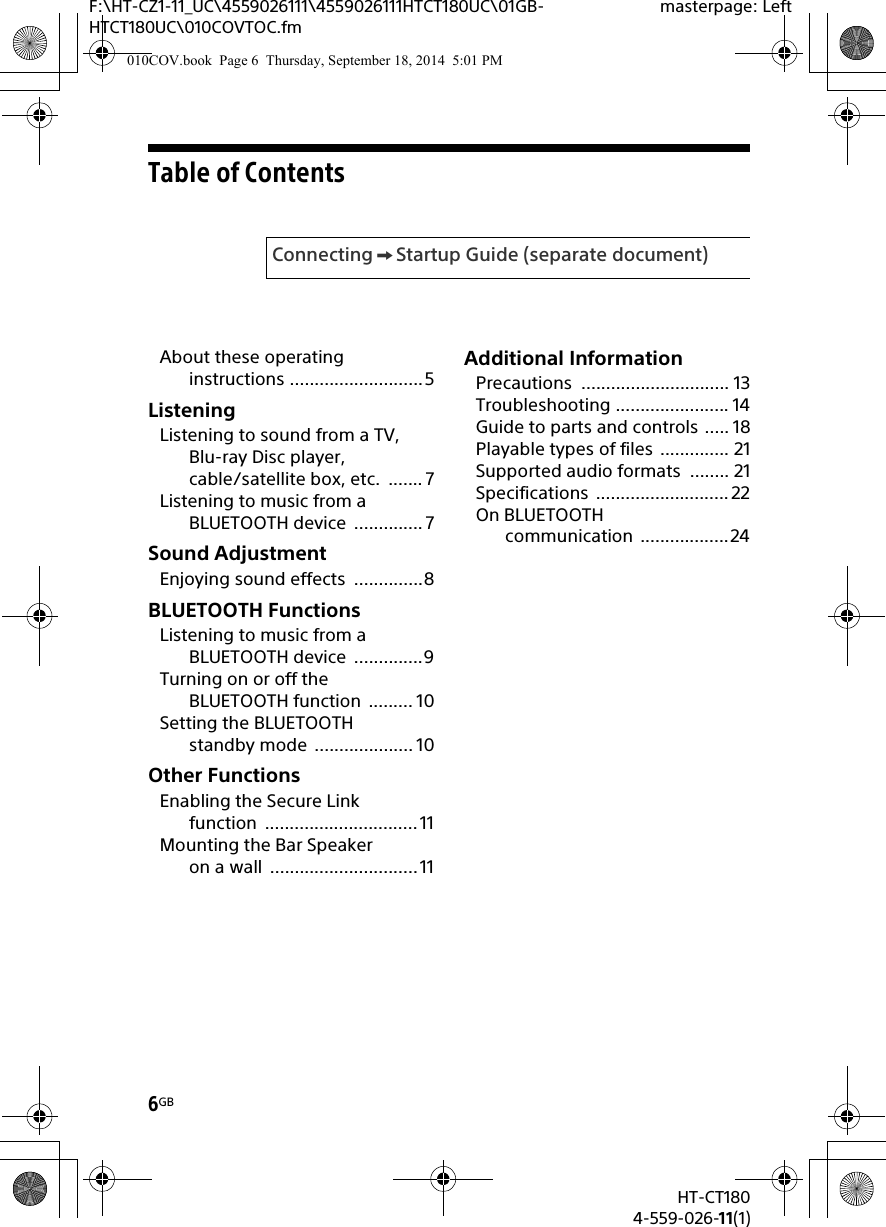 6GBHT-CT1804-559-026-11(1)F:\HT-CZ1-11_UC\4559026111\4559026111HTCT180UC\01GB-HTCT180UC\010COVTOC.fmmasterpage: LeftTable of ContentsAbout these operating instructions ...........................5ListeningListening to sound from a TV, Blu-ray Disc player, cable/satellite box, etc.  ....... 7Listening to music from a BLUETOOTH device  .............. 7Sound AdjustmentEnjoying sound effects  ..............8BLUETOOTH FunctionsListening to music from a BLUETOOTH device  ..............9Turning on or off the BLUETOOTH function  ......... 10Setting the BLUETOOTH standby mode  .................... 10Other FunctionsEnabling the Secure Link function ............................... 11Mounting the Bar Speaker on a wall  .............................. 11Additional InformationPrecautions .............................. 13Troubleshooting ....................... 14Guide to parts and controls ..... 18Playable types of files  .............. 21Supported audio formats  ........ 21Specifications ........................... 22On BLUETOOTH communication ..................24Connecting Startup Guide (separate document)010COV.book  Page 6  Thursday, September 18, 2014  5:01 PM
