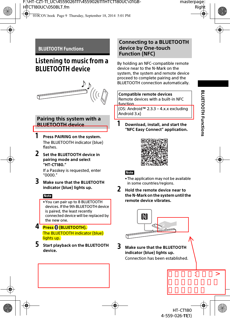 9GBHT-CT1804-559-026-11(1)F:\HT-CZ1-11_UC\4559026111\4559026111HTCT180UC\01GB-HTCT180UC\050BLT.fmmasterpage:RightBLUETOOTH FunctionsListening to music from a BLUETOOTH device1Press PAIRING on the system.The BLUETOOTH indicator (blue) flashes.2Set the BLUETOOTH device in pairing mode and select “HT-CT180.”If a Passkey is requested, enter “0000.”3Make sure that the BLUETOOTH indicator (blue) lights up.• You can pair up to 8 BLUETOOTH devices. If the 9th BLUETOOTH device is paired, the least recently connected device will be replaced by the new one.4Press (BLUETOOTH).The BLUETOOTH indicator (blue) lights up.5Start playback on the BLUETOOTH device.By holding an NFC-compatible remote device near to the N-Mark on the system, the system and remote device proceed to complete pairing and the BLUETOOTH connection automatically.1Download, install, and start the “NFC Easy Connect” application.• The application may not be available in some countries/regions.2Hold the remote device near to the N-Mark on the system until the remote device vibrates.3Make sure that the BLUETOOTH indicator (blue) lights up.Connection has been established.BLUETOOTH FunctionsPairing this system with a BLUETOOTH deviceNoteConnecting to a BLUETOOTH device by One-touch Function (NFC)Compatible remote devicesRemote devices with a built-in NFC function (OS: Android™ 2.3.3 – 4.x.x excluding Android 3.x)Note010COV.book  Page 9  Thursday, September 18, 2014  5:01 PMコメント:アラヤ&gt;手のイラストが見にくいです。