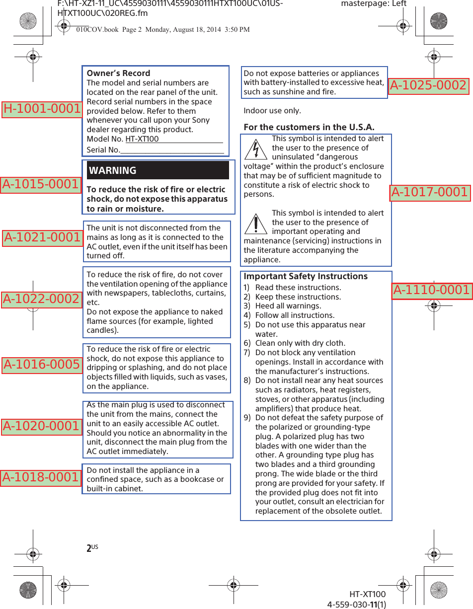 2USHT-XT1004-559-030-11(1)F:\HT-XZ1-11_UC\4559030111\4559030111HTXT100UC\01US-HTXT100UC\020REG.fmmasterpage: LeftOwner’s RecordThe model and serial numbers are located on the rear panel of the unit. Record serial numbers in the space provided below. Refer to them whenever you call upon your Sony dealer regarding this product.Model No. HT-XT100                                  Serial No._____________________________To reduce the risk of fire or electric shock, do not expose this apparatus to rain or moisture.The unit is not disconnected from the mains as long as it is connected to the AC outlet, even if the unit itself has been turned off.To reduce the risk of fire, do not cover the ventilation opening of the appliance with newspapers, tablecloths, curtains, etc.Do not expose the appliance to naked flame sources (for example, lighted candles).To reduce the risk of fire or electric shock, do not expose this appliance to dripping or splashing, and do not place objects filled with liquids, such as vases, on the appliance.As the main plug is used to disconnect the unit from the mains, connect the unit to an easily accessible AC outlet. Should you notice an abnormality in the unit, disconnect the main plug from the AC outlet immediately.Do not install the appliance in a confined space, such as a bookcase or built-in cabinet.Do not expose batteries or appliances with battery-installed to excessive heat, such as sunshine and fire.Indoor use only.For the customers in the U.S.A.This symbol is intended to alert the user to the presence of uninsulated “dangerous voltage” within the product’s enclosure that may be of sufficient magnitude to constitute a risk of electric shock to persons.This symbol is intended to alert the user to the presence of important operating and maintenance (servicing) instructions in the literature accompanying the appliance.Important Safety Instructions1) Read these instructions.2) Keep these instructions.3) Heed all warnings.4) Follow all instructions.5) Do not use this apparatus near water.6) Clean only with dry cloth.7) Do not block any ventilation openings. Install in accordance with the manufacturer’s instructions.8) Do not install near any heat sources such as radiators, heat registers, stoves, or other apparatus (including amplifiers) that produce heat.9) Do not defeat the safety purpose of the polarized or grounding-type plug. A polarized plug has two blades with one wider than the other. A grounding type plug has two blades and a third grounding prong. The wide blade or the third prong are provided for your safety. If the provided plug does not fit into your outlet, consult an electrician for replacement of the obsolete outlet.WARNING010COV.book  Page 2  Monday, August 18, 2014  3:50 PMH-1001-0001A-1015-0001A-1021-0001A-1022-0002A-1016-0005A-1020-0001A-1018-0001A-1025-0002A-1017-0001A-1110-0001