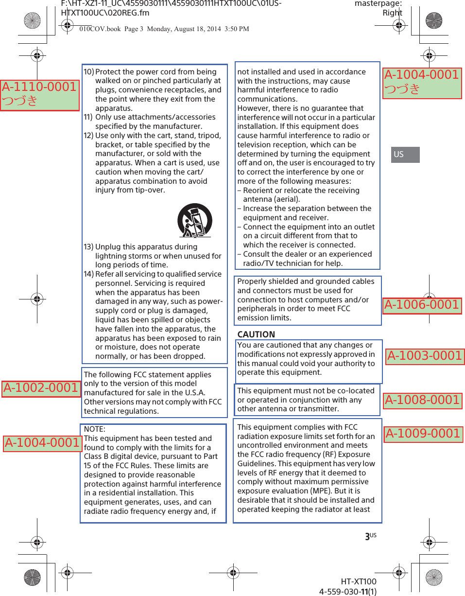 F:\HT-XZ1-11_UC\4559030111\4559030111HTXT100UC\01US-HTXT100UC\020REG.fmmasterpage:Right3USHT-XT1004-559-030-11(1)10) Protect the power cord from being walked on or pinched particularly at plugs, convenience receptacles, and the point where they exit from the apparatus.11) Only use attachments/accessories specified by the manufacturer.12) Use only with the cart, stand, tripod, bracket, or table specified by the manufacturer, or sold with the apparatus. When a cart is used, use caution when moving the cart/apparatus combination to avoid injury from tip-over.13) Unplug this apparatus during lightning storms or when unused for long periods of time.14) Refer all servicing to qualified service personnel. Servicing is required when the apparatus has been damaged in any way, such as power-supply cord or plug is damaged, liquid has been spilled or objects have fallen into the apparatus, the apparatus has been exposed to rain or moisture, does not operate normally, or has been dropped.The following FCC statement applies only to the version of this model manufactured for sale in the U.S.A. Other versions may not comply with FCC technical regulations.NOTE:This equipment has been tested and found to comply with the limits for a Class B digital device, pursuant to Part 15 of the FCC Rules. These limits are designed to provide reasonable protection against harmful interference in a residential installation. This equipment generates, uses, and can radiate radio frequency energy and, if not installed and used in accordance with the instructions, may cause harmful interference to radio communications.However, there is no guarantee that interference will not occur in a particular installation. If this equipment does cause harmful interference to radio or television reception, which can be determined by turning the equipment off and on, the user is encouraged to try to correct the interference by one or more of the following measures:– Reorient or relocate the receiving antenna (aerial).– Increase the separation between the equipment and receiver.– Connect the equipment into an outlet on a circuit different from that to which the receiver is connected.– Consult the dealer or an experienced radio/TV technician for help.Properly shielded and grounded cables and connectors must be used for connection to host computers and/or peripherals in order to meet FCC emission limits.CAUTIONYou are cautioned that any changes or modifications not expressly approved in this manual could void your authority to operate this equipment.This equipment must not be co-located or operated in conjunction with any other antenna or transmitter.This equipment complies with FCC radiation exposure limits set forth for an uncontrolled environment and meets the FCC radio frequency (RF) Exposure Guidelines. This equipment has very low levels of RF energy that it deemed to comply without maximum permissive exposure evaluation (MPE). But it is desirable that it should be installed and operated keeping the radiator at least US010COV.book  Page 3  Monday, August 18, 2014  3:50 PMA-1110-0001 つづきA-1004-0001A-1004-0001 つづきA-1006-0001A-1003-0001A-1008-0001A-1009-0001A-1002-0001