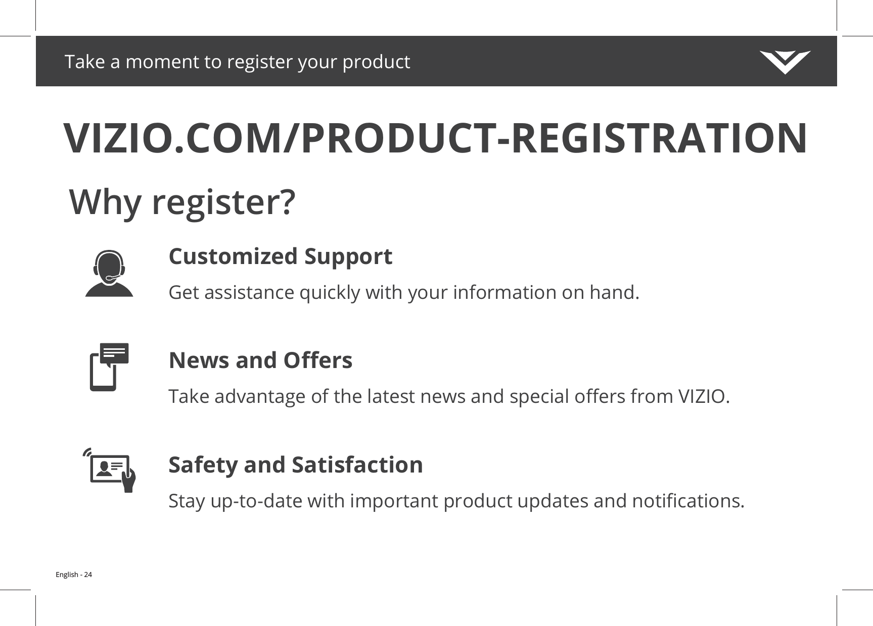 Take a moment to register your productVIZIO.COM/PRODUCT-REGISTRATIONWhy register?Customized SupportGet assistance quickly with your information on hand.Safety and SatisfactionEnglish - 24