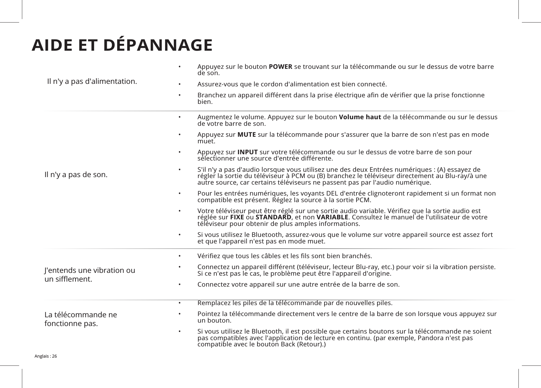 Il n&apos;y a pas d&apos;alimentation.• POWER se trouvant sur la télécommande ou sur le dessus de votre barre de son.• • bien.Il n&apos;y a pas de son.• Volume haut de la télécommande ou sur le dessus de votre barre de son.• MUTE sur la télécommande pour s&apos;assurer que la barre de son n&apos;est pas en mode muet.• INPUT sur votre télécommande ou sur le dessus de votre barre de son pour • • • réglée sur FIXE ou STANDARDVARIABLE. Consultez le manuel de l&apos;utilisateur de votre téléviseur pour obtenir de plus amples informations.• et que l&apos;appareil n&apos;est pas en mode muet.J&apos;entends une vibration ou • • •  Connectez votre appareil sur une autre entrée de la barre de son.La télécommande ne fonctionne pas. • • un bouton.• AIDE ET DÉPANNAGE