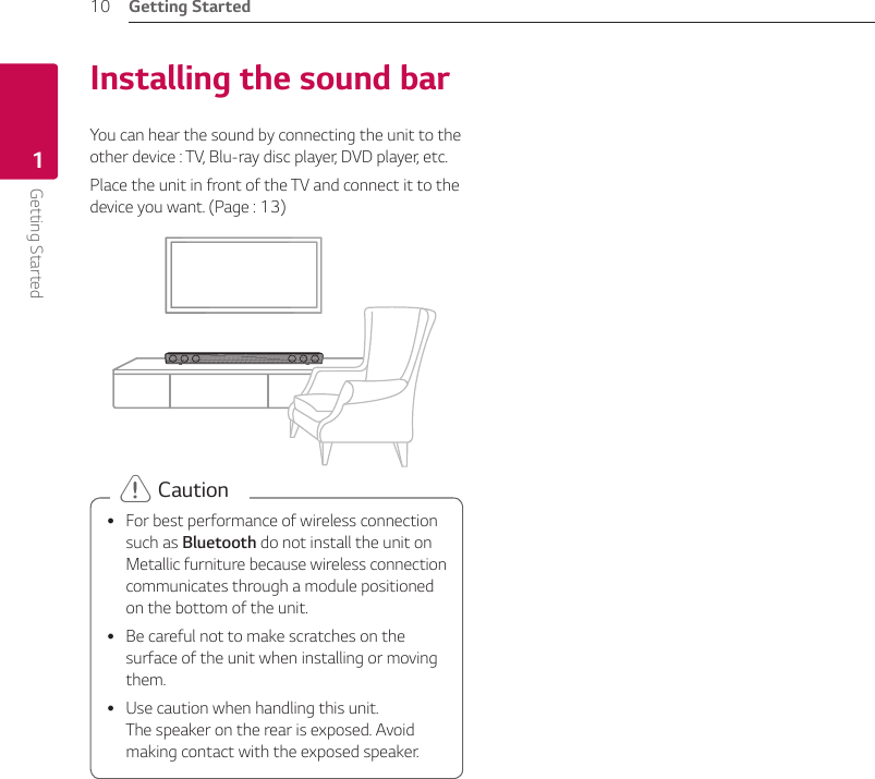 Getting Started10Getting Started1Installing the sound barYou can hear the sound by connecting the unit to the other device : TV, Blu-ray disc player, DVD player, etc.Place the unit in front of the TV and connect it to the device you want. (Page : 13) yFor best performance of wireless connection such as Bluetooth do not install the unit on Metallic furniture because wireless connection communicates through a module positioned on the bottom of the unit. yBe careful not to make scratches on the surface of the unit when installing or moving them. yUse caution when handling this unit.  The speaker on the rear is exposed. Avoid making contact with the exposed speaker. &gt; Caution