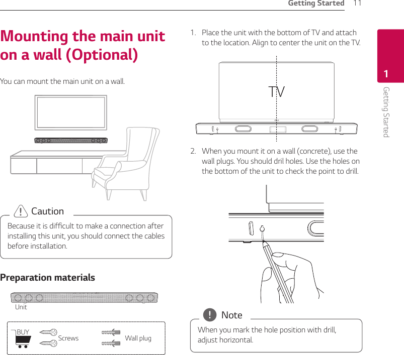 Getting Started 11Getting Started1Mounting the main unit on a wall (Optional)You can mount the main unit on a wall.Because it is difcult to make a connection after installing this unit, you should connect the cables before installation. &gt; CautionPreparation materialsUnitBUY Screws Wall plug1.  Place the unit with the bottom of TV and attach to the location. Align to center the unit on the TV.2.  When you mount it on a wall (concrete), use the wall plugs. You should dril holes. Use the holes on the bottom of the unit to check the point to drill.When you mark the hole position with drill, adjust horizontal.  , Note