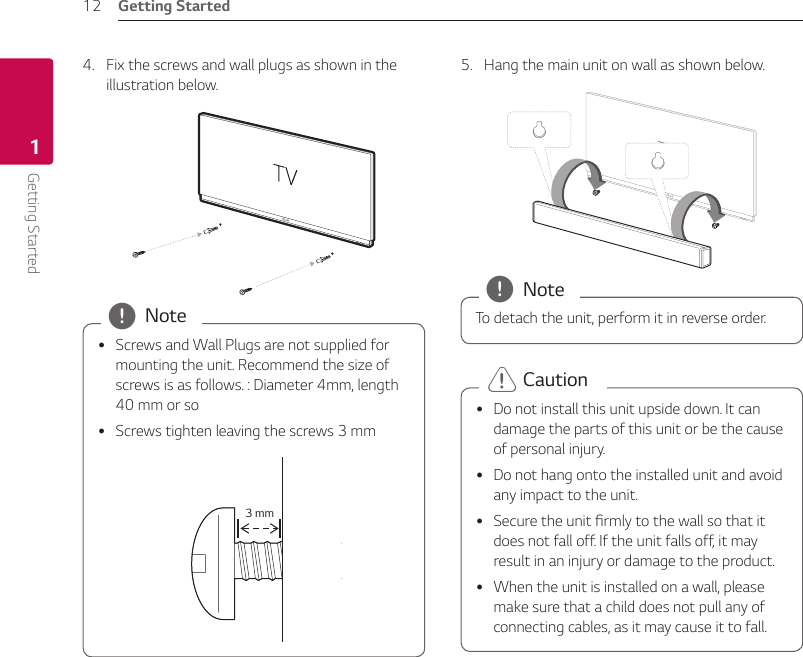 Getting Started12Getting Started14.  Fix the screws and wall plugs as shown in the illustration below. yScrews and Wall Plugs are not supplied for mounting the unit. Recommend the size of screws is as follows. : Diameter 4mm, length 40 mm or so yScrews tighten leaving the screws 3 mm 3 mm , Note5.  Hang the main unit on wall as shown below.To detach the unit, perform it in reverse order. , Note yDo not install this unit upside down. It can damage the parts of this unit or be the cause of personal injury. yDo not hang onto the installed unit and avoid any impact to the unit. ySecure the unit rmly to the wall so that it does not fall off. If the unit falls off, it may result in an injury or damage to the product. yWhen the unit is installed on a wall, please make sure that a child does not pull any of connecting cables, as it may cause it to fall. &gt; Caution 