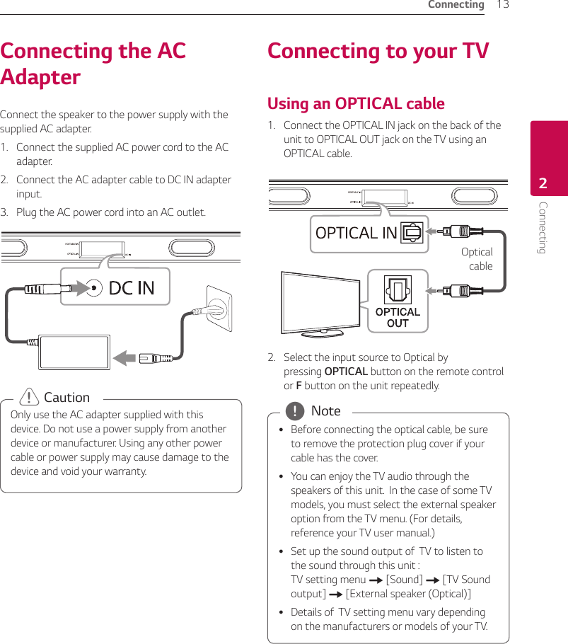 2  ConnectingConnecting 13Connecting2Connecting the AC AdapterConnect the speaker to the power supply with the supplied AC adapter.1.  Connect the supplied AC power cord to the AC adapter.2.  Connect the AC adapter cable to DC IN adapter input.3.  Plug the AC power cord into an AC outlet.Only use the AC adapter supplied with this device. Do not use a power supply from another device or manufacturer. Using any other power cable or power supply may cause damage to the device and void your warranty. &gt; CautionConnecting to your TVUsing an OPTICAL cable1.  Connect the OPTICAL IN jack on the back of the unit to OPTICAL OUT jack on the TV using an OPTICAL cable.Optical  cable2.  Select the input source to Optical by pressing OPTICAL button on the remote control or F button on the unit repeatedly. yBefore connecting the optical cable, be sure to remove the protection plug cover if your cable has the cover. yYou can enjoy the TV audio through the speakers of this unit.  In the case of some TV models, you must select the external speaker option from the TV menu. (For details, reference your TV user manual.) ySet up the sound output of  TV to listen to the sound through this unit :  TV setting menu [ [Sound] [ [TV Sound output] [ [External speaker (Optical)] yDetails of  TV setting menu vary depending on the manufacturers or models of your TV. , Note