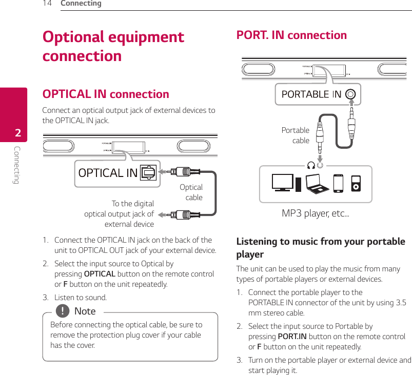 Connecting14Connecting2Optional equipment connectionOPTICAL IN connectionConnect an optical output jack of external devices to the OPTICAL IN jack.To the digital optical output jack of external deviceOptical  cable1.  Connect the OPTICAL IN jack on the back of the unit to OPTICAL OUT jack of your external device.2.  Select the input source to Optical by pressing OPTICAL button on the remote control or F button on the unit repeatedly.3.  Listen to sound.Before connecting the optical cable, be sure to remove the protection plug cover if your cable has the cover. , NotePORT. IN connectionMP3 player, etc...Portable cableListening to music from your portable playerThe unit can be used to play the music from many types of portable players or external devices.1.  Connect the portable player to the  PORTABLE IN connector of the unit by using 3.5 mm stereo cable.2.  Select the input source to Portable by pressing PORT.IN button on the remote control or F button on the unit repeatedly.3.  Turn on the portable player or external device and start playing it.