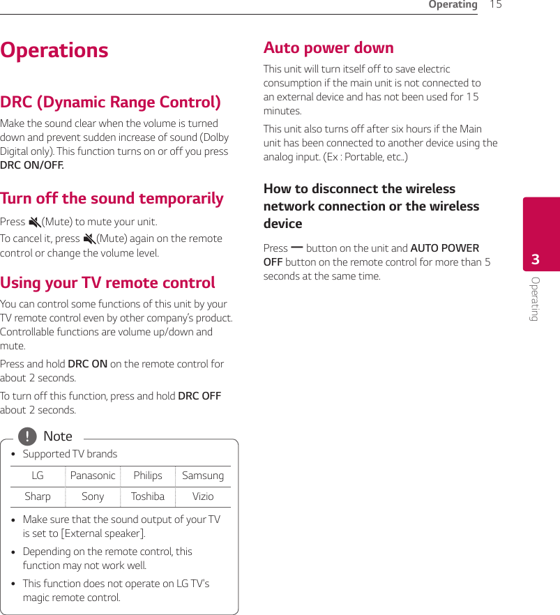 3  OperatingOperating 15Operating3OperationsDRC (Dynamic Range Control)Make the sound clear when the volume is turned down and prevent sudden increase of sound (Dolby Digital only). This function turns on or off you press DRC ON/OFF.Turn off the sound temporarilyPress  (Mute) to mute your unit. To cancel it, press  (Mute) again on the remote control or change the volume level.Using your TV remote controlYou can control some functions of this unit by your TV remote control even by other company’s product. Controllable functions are volume up/down and mute.Press and hold DRC ON on the remote control for about 2 seconds. To turn off this function, press and hold DRC OFF about 2 seconds.  ySupported TV brandsLG Panasonic Philips SamsungSharp Sony Toshiba Vizio yMake sure that the sound output of your TV is set to [External speaker]. yDepending on the remote control, this function may not work well. yThis function does not operate on LG TV&apos;s magic remote control. , NoteAuto power downThis unit will turn itself off to save electric consumption if the main unit is not connected to an external device and has not been used for 15 minutes.This unit also turns off after six hours if the Main unit has been connected to another device using the analog input. (Ex : Portable, etc..)How to disconnect the wireless network connection or the wireless devicePress p button on the unit and AUTO POWER OFF button on the remote control for more than 5 seconds at the same time.