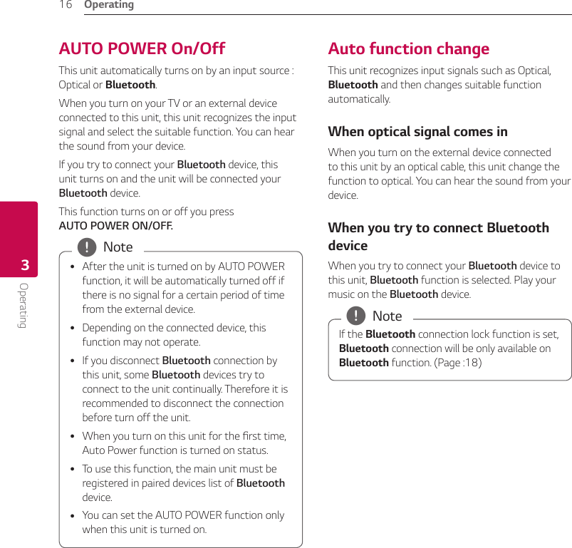 Operating16Operating3AUTO POWER On/OffThis unit automatically turns on by an input source : Optical or Bluetooth.When you turn on your TV or an external device connected to this unit, this unit recognizes the input signal and select the suitable function. You can hear the sound from your device.If you try to connect your Bluetooth device, this unit turns on and the unit will be connected your Bluetooth device.This function turns on or off you press  AUTO POWER ON/OFF. yAfter the unit is turned on by AUTO POWER function, it will be automatically turned off if there is no signal for a certain period of time from the external device. yDepending on the connected device, this function may not operate. yIf you disconnect Bluetooth connection by this unit, some Bluetooth devices try to connect to the unit continually. Therefore it is recommended to disconnect the connection before turn off the unit. yWhen you turn on this unit for the rst time, Auto Power function is turned on status. yTo use this function, the main unit must be registered in paired devices list of Bluetooth device. yYou can set the AUTO POWER function only when this unit is turned on. , NoteAuto function changeThis unit recognizes input signals such as Optical, Bluetooth and then changes suitable function automatically.When optical signal comes inWhen you turn on the external device connected to this unit by an optical cable, this unit change the function to optical. You can hear the sound from your device.When you try to connect Bluetooth deviceWhen you try to connect your Bluetooth device to this unit, Bluetooth function is selected. Play your music on the Bluetooth device.If the Bluetooth connection lock function is set, Bluetooth connection will be only available on Bluetooth function. (Page :18)  , Note