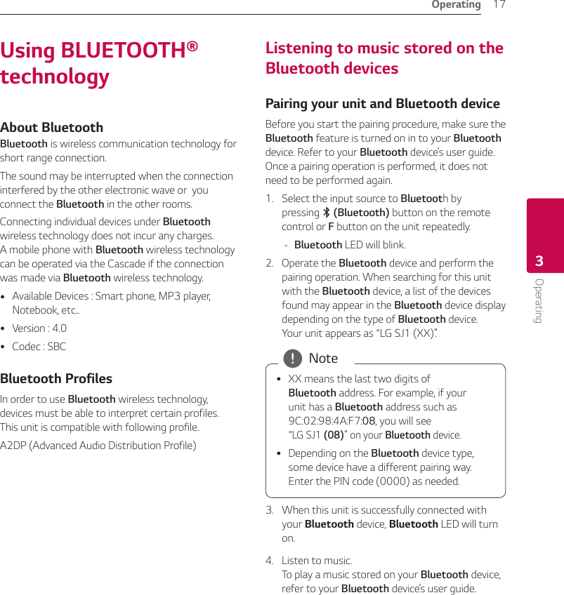 Operating 17Operating3Using BLUETOOTH® technologyAbout Bluetooth Bluetooth is wireless communication technology for short range connection. The sound may be interrupted when the connection interfered by the other electronic wave or  you connect the Bluetooth in the other rooms.Connecting individual devices under Bluetooth wireless technology does not incur any charges.  A mobile phone with Bluetooth wireless technology can be operated via the Cascade if the connection was made via Bluetooth wireless technology. yAvailable Devices : Smart phone, MP3 player, Notebook, etc.. yVersion : 4.0 yCodec : SBCBluetooth ProfilesIn order to use Bluetooth wireless technology, devices must be able to interpret certain profiles. This unit is compatible with following profile.A2DP (Advanced Audio Distribution Profile)Listening to music stored on the Bluetooth devicesPairing your unit and Bluetooth deviceBefore you start the pairing procedure, make sure the Bluetooth feature is turned on in to your Bluetooth device. Refer to your Bluetooth device’s user guide. Once a pairing operation is performed, it does not need to be performed again.1.  Select the input source to Bluetooth by pressing j (Bluetooth) button on the remote control or F button on the unit repeatedly. -Bluetooth LED will blink.2.  Operate the Bluetooth device and perform the pairing operation. When searching for this unit with the Bluetooth device, a list of the devices found may appear in the Bluetooth device display depending on the type of Bluetooth device.  Your unit appears as “LG SJ1 (XX)”.  yXX means the last two digits of Bluetooth address. For example, if your unit has a Bluetooth address such as 9C:02:98:4A:F7:08, you will see  “LG SJ1 (08)” on your Bluetooth device. yDepending on the Bluetooth device type, some device have a different pairing way. Enter the PIN code (0000) as needed. , Note3.  When this unit is successfully connected with your Bluetooth device, Bluetooth LED will turn on.4.  Listen to music. To play a music stored on your Bluetooth device, refer to your Bluetooth device’s user guide.