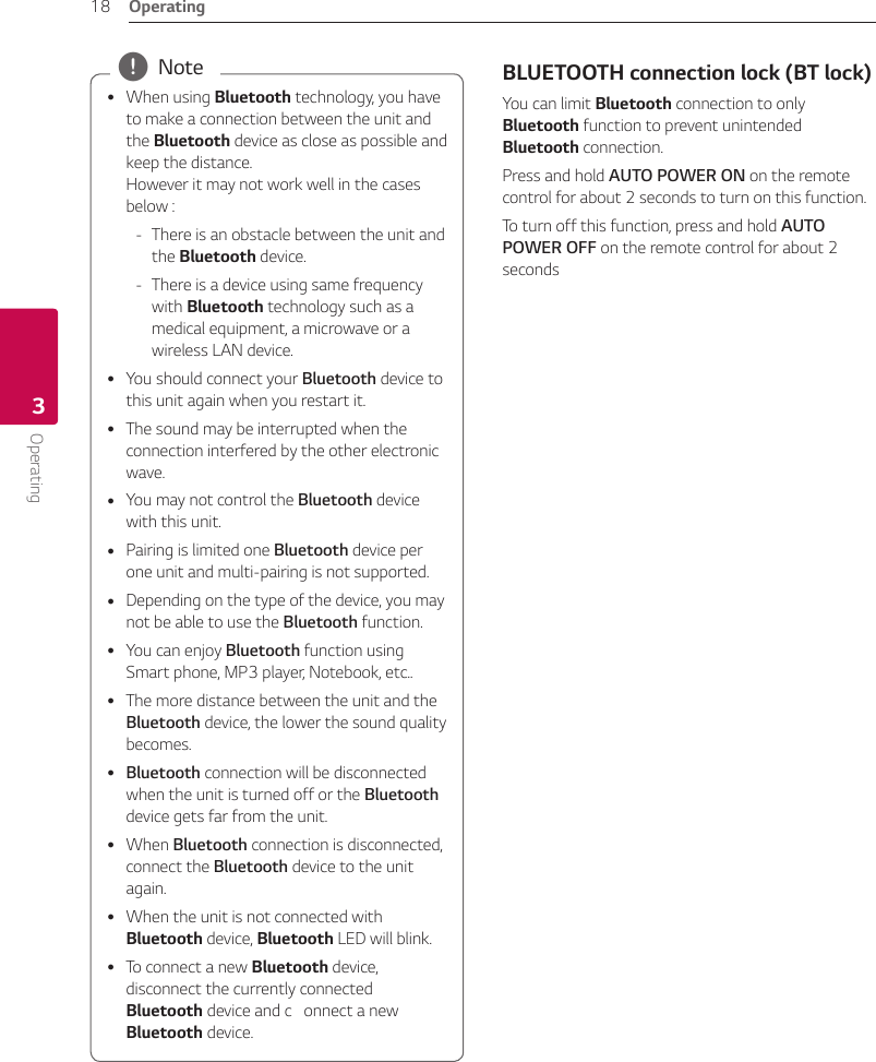 Operating18Operating3 yWhen using Bluetooth technology, you have to make a connection between the unit and the Bluetooth device as close as possible and keep the distance. However it may not work well in the cases below : - There is an obstacle between the unit and the Bluetooth device. - There is a device using same frequency with Bluetooth technology such as a medical equipment, a microwave or a wireless LAN device. yYou should connect your Bluetooth device to this unit again when you restart it. yThe sound may be interrupted when the connection interfered by the other electronic wave. yYou may not control the Bluetooth device with this unit. yPairing is limited one Bluetooth device per one unit and multi-pairing is not supported. yDepending on the type of the device, you may not be able to use the Bluetooth function. yYou can enjoy Bluetooth function using Smart phone, MP3 player, Notebook, etc.. yThe more distance between the unit and the Bluetooth device, the lower the sound quality becomes. yBluetooth connection will be disconnected when the unit is turned off or the Bluetooth device gets far from the unit. yWhen Bluetooth connection is disconnected, connect the Bluetooth device to the unit again. yWhen the unit is not connected with Bluetooth device, Bluetooth LED will blink. yTo connect a new Bluetooth device, disconnect the currently connected Bluetooth device and c   onnect a new Bluetooth device. , Note BLUETOOTH connection lock (BT lock)You can limit Bluetooth connection to only Bluetooth function to prevent unintended Bluetooth connection.Press and hold AUTO POWER ON on the remote control for about 2 seconds to turn on this function.To turn off this function, press and hold AUTO POWER OFF on the remote control for about 2 seconds