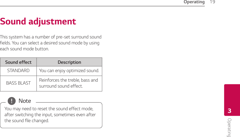 Operating 19Operating3Sound adjustmentThis system has a number of pre-set surround sound fields. You can select a desired sound mode by using each sound mode button.Sound effect DescriptionSTANDARD You can enjoy optimized sound.BASS BLAST Reinforces the treble, bass and surround sound effect.You may need to reset the sound effect mode, after switching the input, sometimes even after the sound le changed. , Note