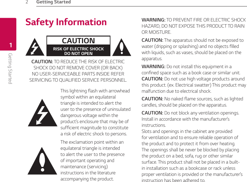 1  Getting StartedGetting Started2Getting Started1Safety InformationCAUTIONRISK OF ELECTRIC SHOCK  DO NOT OPENCAUTION: TO REDUCE THE RISK OF ELECTRIC SHOCK DO NOT REMOVE COVER (OR BACK) NO USER-SERVICEABLE PARTS INSIDE REFER SERVICING TO QUALIFIED SERVICE PERSONNEL.This lightning ash with arrowhead symbol within an equilateral triangle is intended to alert the user to the presence of uninsulated dangerous voltage within the product’s enclosure that may be of sufcient magnitude to constitute a risk of electric shock to persons. The exclamation point within an equilateral triangle is intended to alert the user to the presence of important operating and maintenance (servicing) instructions in the literature accompanying the product.WARNING: TO PREVENT FIRE OR ELECTRIC SHOCK HAZARD, DO NOT EXPOSE THIS PRODUCT TO RAIN OR MOISTURE.CAUTION: The apparatus should not be exposed to water (dripping or splashing) and no objects lled with liquids, such as vases, should be placed on the apparatus.WARNING: Do not install this equipment in a conned space such as a book case or similar unit.CAUTION: Do not use high voltage products around this product. (ex. Electrical swatter) This product may malfunction due to electrical shock.CAUTION: No naked ame sources, such as lighted candles, should be placed on the apparatus.CAUTION: Do not block any ventilation openings. Install in accordance with the manufacturer’s instructions. Slots and openings in the cabinet are provided for ventilation and to ensure reliable operation of the product and to protect it from over heating. The openings shall be never be blocked by placing the product on a bed, sofa, rug or other similar surface. This product shall not be placed in a built-in installation such as a bookcase or rack unless proper ventilation is provided or the manufacturer’s instruction has been adhered to.