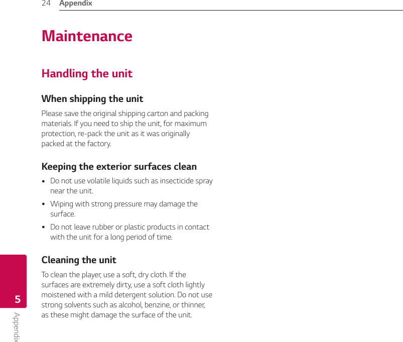 Appendix24Appendix5MaintenanceHandling the unitWhen shipping the unitPlease save the original shipping carton and packing materials. If you need to ship the unit, for maximum protection, re-pack the unit as it was originally packed at the factory.Keeping the exterior surfaces clean yDo not use volatile liquids such as insecticide spray near the unit.  yWiping with strong pressure may damage the surface. yDo not leave rubber or plastic products in contact with the unit for a long period of time.Cleaning the unitTo clean the player, use a soft, dry cloth. If the surfaces are extremely dirty, use a soft cloth lightly moistened with a mild detergent solution. Do not use strong solvents such as alcohol, benzine, or thinner, as these might damage the surface of the unit.