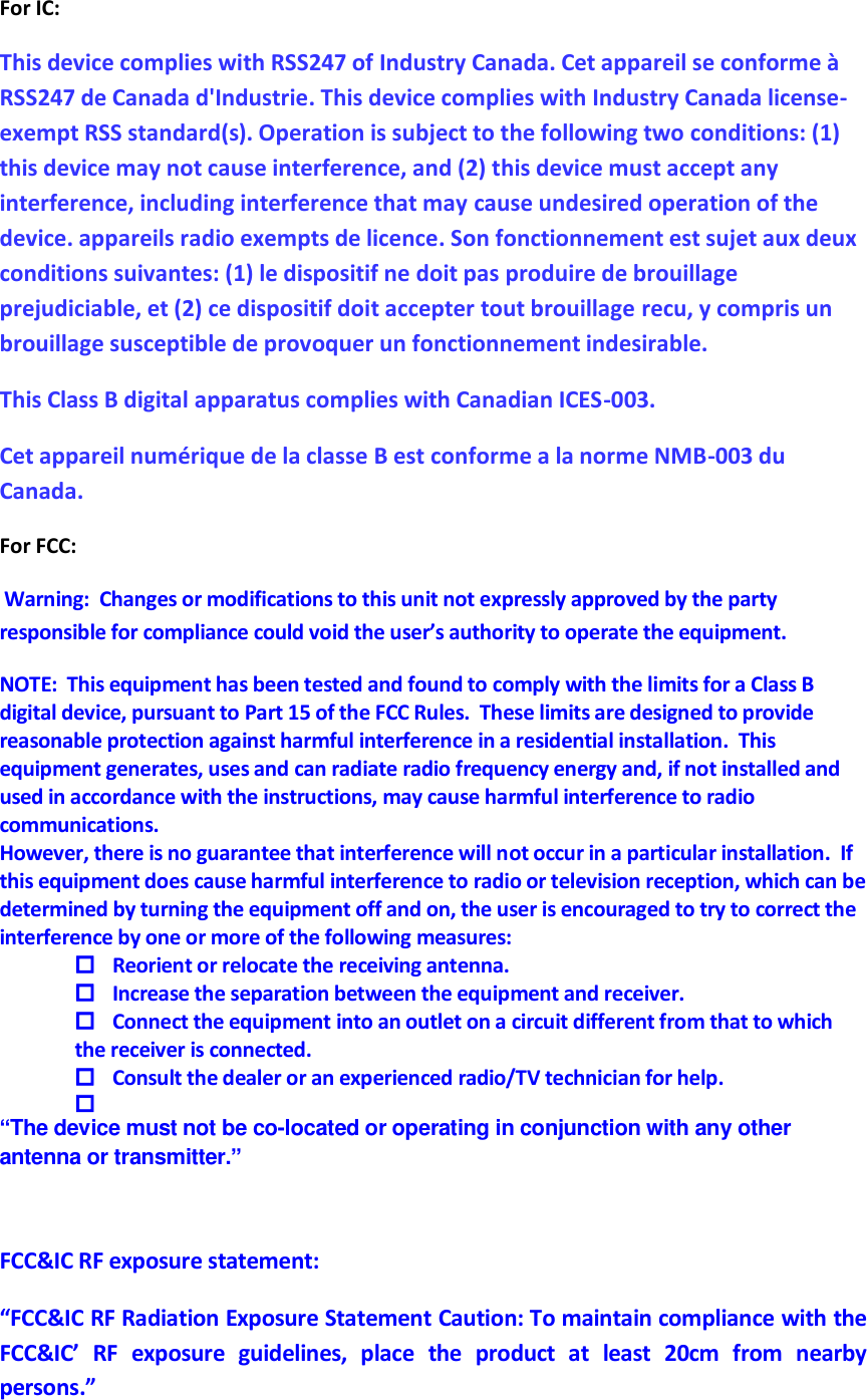 For IC: This device complies with RSS247 of Industry Canada. Cet appareil se conforme à RSS247 de Canada d&apos;Industrie. This device complies with Industry Canada license-exempt RSS standard(s). Operation is subject to the following two conditions: (1) this device may not cause interference, and (2) this device must accept any interference, including interference that may cause undesired operation of the device. appareils radio exempts de licence. Son fonctionnement est sujet aux deux conditions suivantes: (1) le dispositif ne doit pas produire de brouillage prejudiciable, et (2) ce dispositif doit accepter tout brouillage recu, y compris un brouillage susceptible de provoquer un fonctionnement indesirable. This Class B digital apparatus complies with Canadian ICES-003.  Cet appareil numérique de la classe B est conforme a la norme NMB-003 du Canada.  For FCC:  Warning:  Changes or modifications to this unit not expressly approved by the party responsible for compliance could void the user’s authority to operate the equipment. NOTE:  This equipment has been tested and found to comply with the limits for a Class B digital device, pursuant to Part 15 of the FCC Rules.  These limits are designed to provide reasonable protection against harmful interference in a residential installation.  This equipment generates, uses and can radiate radio frequency energy and, if not installed and used in accordance with the instructions, may cause harmful interference to radio communications. However, there is no guarantee that interference will not occur in a particular installation.  If this equipment does cause harmful interference to radio or television reception, which can be determined by turning the equipment off and on, the user is encouraged to try to correct the interference by one or more of the following measures:  Reorient or relocate the receiving antenna.  Increase the separation between the equipment and receiver.  Connect the equipment into an outlet on a circuit different from that to which the receiver is connected.  Consult the dealer or an experienced radio/TV technician for help.   “The device must not be co-located or operating in conjunction with any other antenna or transmitter.”  FCC&amp;IC RF exposure statement: “FCC&amp;IC RF Radiation Exposure Statement Caution: To maintain compliance with the FCC&amp;IC’  RF  exposure  guidelines,  place  the  product  at  least  20cm  from  nearby persons.” 