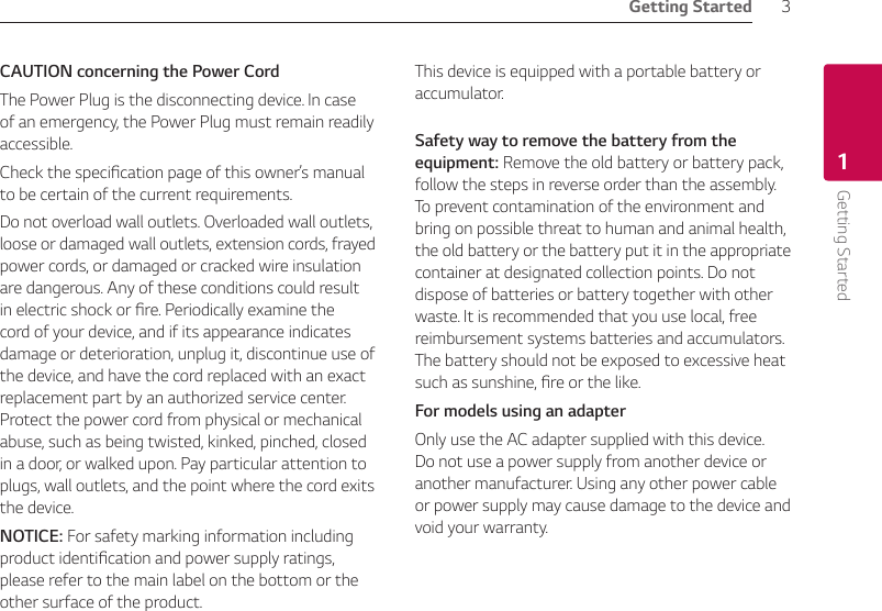 Getting Started 3Getting Started1CAUTION concerning the Power CordThe Power Plug is the disconnecting device. In case of an emergency, the Power Plug must remain readily accessible.Check the specication page of this owner’s manual to be certain of the current requirements. Do not overload wall outlets. Overloaded wall outlets, loose or damaged wall outlets, extension cords, frayed power cords, or damaged or cracked wire insulation are dangerous. Any of these conditions could result in electric shock or re. Periodically examine the cord of your device, and if its appearance indicates damage or deterioration, unplug it, discontinue use of the device, and have the cord replaced with an exact replacement part by an authorized service center. Protect the power cord from physical or mechanical abuse, such as being twisted, kinked, pinched, closed in a door, or walked upon. Pay particular attention to plugs, wall outlets, and the point where the cord exits the device. NOTICE: For safety marking information including product identication and power supply ratings, please refer to the main label on the bottom or the other surface of the product.This device is equipped with a portable battery or accumulator. Safety way to remove the battery from the equipment: Remove the old battery or battery pack, follow the steps in reverse order than the assembly. To prevent contamination of the environment and bring on possible threat to human and animal health, the old battery or the battery put it in the appropriate container at designated collection points. Do not dispose of batteries or battery together with other waste. It is recommended that you use local, free reimbursement systems batteries and accumulators. The battery should not be exposed to excessive heat such as sunshine, re or the like.For models using an adapterOnly use the AC adapter supplied with this device. Do not use a power supply from another device or another manufacturer. Using any other power cable or power supply may cause damage to the device and void your warranty.