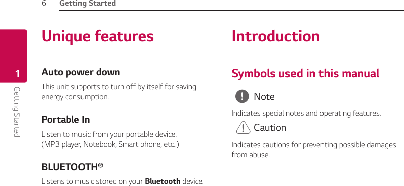 Getting Started6Getting Started1Unique featuresAuto power downThis unit supports to turn off by itself for saving energy consumption.Portable InListen to music from your portable device.  (MP3 player, Notebook, Smart phone, etc..)BLUETOOTH®Listens to music stored on your Bluetooth device.IntroductionSymbols used in this manual , NoteIndicates special notes and operating features. &gt; CautionIndicates cautions for preventing possible damages from abuse.