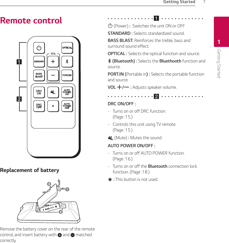 Getting Started 7Getting Started1Remote controlReplacement of batteryRemove the battery cover on the rear of the remote control, and insert battery with   and   matched correctly. •  •  •  •  •  •  •  •  •  •  •  •  •  • a  •  •  •  •  •  •  •  •  •  •  •  •  •1 (Power) :  Switches the unit ON or OFFSTANDARD : Selects standardized sound.BASS BLAST: Reinforces the treble, bass and surround sound effect.OPTICAL : Selects the optical function and source.j (Bluetooth) : Selects the Bluethooth function and source.PORT.IN (Portable in) : Selects the portable function and source.VOL o/p : Adjusts speaker volume.•  •  •  •  •  •  •  •  •  •  •  •  •  • b  •  •  •  •  •  •  •  •  •  •  •  •  •DRC ON/OFF :  - Turns on or off DRC function.  (Page :15.) - Controls this unit using TV remote.  (Page :15.) (Mute) : Mutes the sound.AUTO POWER ON/OFF : - Turns on or off AUTO POWER function.  (Page :16.) - Turns on or off the Bluetooth connection lock function. (Page :18.)? : This button is not used.