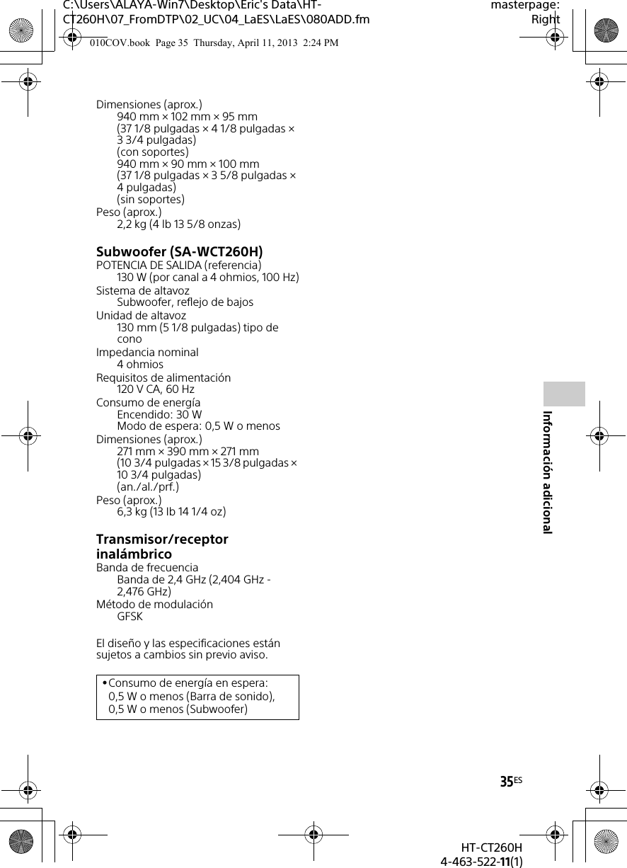 C:\Users\ALAYA-Win7\Desktop\Eric&apos;s Data\HT-CT260H\07_FromDTP\02_UC\04_LaES\LaES\080ADD.fmmasterpage:Right35ESHT-CT260H4-463-522-11(1)Información adicionalDimensiones (aprox.)940 mm × 102 mm × 95 mm (37 1/8 pulgadas × 4 1/8 pulgadas × 3 3/4 pulgadas) (con soportes)940 mm × 90 mm × 100 mm (37 1/8 pulgadas × 3 5/8 pulgadas × 4 pulgadas) (sin soportes)Peso (aprox.)2,2 kg (4 lb 13 5/8 onzas)Subwoofer (SA-WCT260H)POTENCIA DE SALIDA (referencia)130 W (por canal a 4 ohmios, 100 Hz)Sistema de altavozSubwoofer, reflejo de bajosUnidad de altavoz130 mm (5 1/8 pulgadas) tipo de conoImpedancia nominal4 ohmiosRequisitos de alimentación120 V CA, 60 HzConsumo de energíaEncendido: 30 WModo de espera: 0,5 W o menosDimensiones (aprox.)271 mm × 390 mm × 271 mm (10 3/4 pulgadas × 15 3/8 pulgadas × 10 3/4 pulgadas) (an./al./prf.)Peso (aprox.)6,3 kg (13 Ib 14 1/4 oz)Transmisor/receptor inalámbricoBanda de frecuenciaBanda de 2,4 GHz (2,404 GHz - 2,476 GHz)Método de modulaciónGFSKEl diseño y las especificaciones están sujetos a cambios sin previo aviso.Consumo de energía en espera: 0,5 W o menos (Barra de sonido), 0,5 W o menos (Subwoofer)010COV.book  Page 35  Thursday, April 11, 2013  2:24 PM