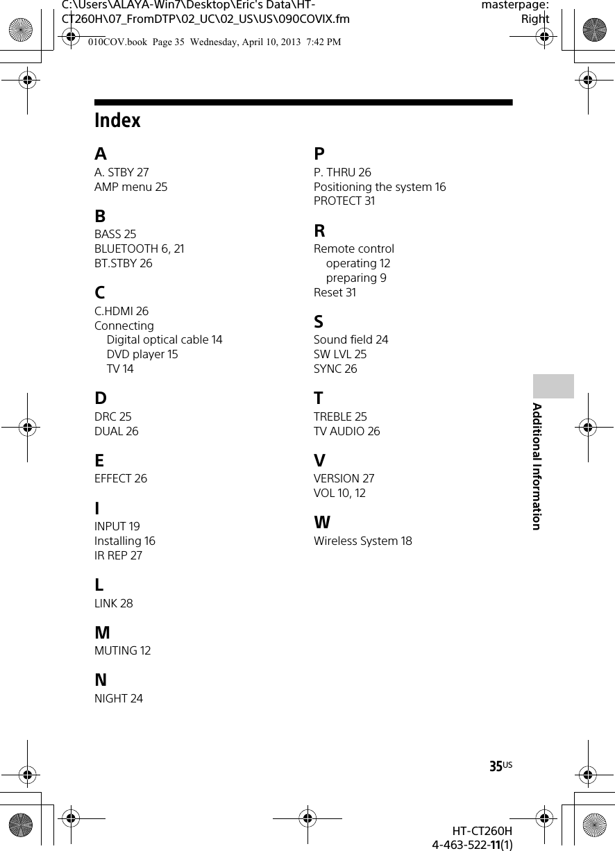 C:\Users\ALAYA-Win7\Desktop\Eric&apos;s Data\HT-CT260H\07_FromDTP\02_UC\02_US\US\090COVIX.fmmasterpage:Right35USHT-CT260H4-463-522-11(1)Additional InformationIndexAA. STBY 27AMP menu 25BBASS 25BLUETOOTH 6, 21BT.STBY 26CC.HDMI 26ConnectingDigital optical cable 14DVD player 15TV 14DDRC 25DUAL 26EEFFECT 26IINPUT 19Installing 16IR REP 27LLINK 28MMUTING 12NNIGHT 24PP. THRU 26Positioning the system 16PROTECT 31RRemote controloperating 12preparing 9Reset 31SSound field 24SW LVL 25SYNC 26TTREBLE 25TV AUDIO 26VVERSION 27VOL 10, 12WWireless System 18010COV.book  Page 35  Wednesday, April 10, 2013  7:42 PM