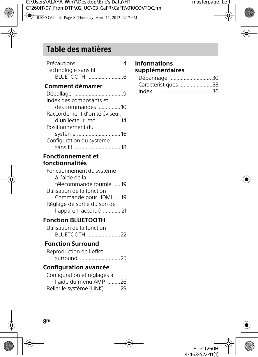 8FRHT-CT260H4-463-522-11(1)C:\Users\ALAYA-Win7\Desktop\Eric&apos;s Data\HT-CT260H\07_FromDTP\02_UC\03_CaFR\CaFR\010COVTOC.fmmasterpage: LeftPrécautions ................................4Technologie sans fil BLUETOOTH .........................6 Comment démarrerDéballage ..................................9Index des composants et des commandes  ............... 10Raccordement d’un téléviseur, d’un lecteur, etc.  ............... 14Positionnement du système .............................. 16Configuration du système sans fil ................................ 18Fonctionnement et fonctionnalitésFonctionnement du système à l’aide de la télécommande fournie ..... 19Utilisation de la fonction Commande pour HDMI  .... 19Réglage de sortie du son de l’appareil raccordé  ............ 21Fonction BLUETOOTHUtilisation de la fonction BLUETOOTH .......................22 Fonction SurroundReproduction de l’effet surround ............................25Configuration avancéeConfiguration et réglages à l’aide du menu AMP  .........26Relier le système (LINK)  ..........29Informations supplémentairesDépannage ............................. 30Caractéristiques .......................33Index ........................................36Table des matières010COV.book  Page 8  Thursday, April 11, 2013  2:17 PM