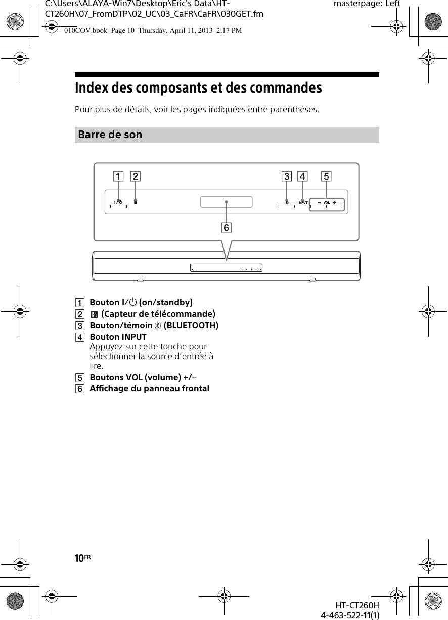 10FRHT-CT260H4-463-522-11(1)C:\Users\ALAYA-Win7\Desktop\Eric&apos;s Data\HT-CT260H\07_FromDTP\02_UC\03_CaFR\CaFR\030GET.fmmasterpage: LeftIndex des composants et des commandesPour plus de détails, voir les pages indiquées entre parenthèses.Bouton  (on/standby)(Capteur de télécommande)Bouton/témoin (BLUETOOTH) Bouton INPUT Appuyez sur cette touche pour sélectionner la source d’entrée à lire.Boutons VOL (volume) +/ Affichage du panneau frontalBarre de son010COV.book  Page 10  Thursday, April 11, 2013  2:17 PM