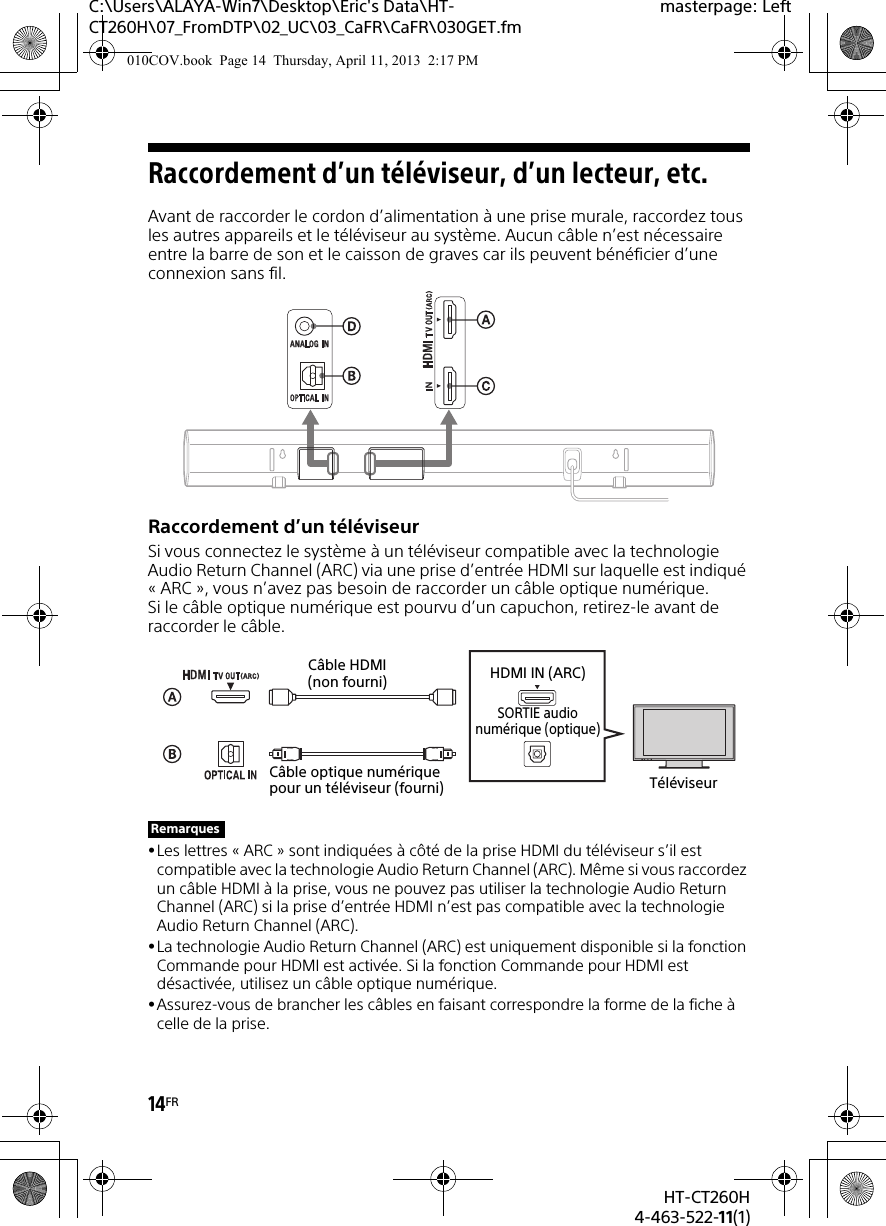 14FRHT-CT260H4-463-522-11(1)C:\Users\ALAYA-Win7\Desktop\Eric&apos;s Data\HT-CT260H\07_FromDTP\02_UC\03_CaFR\CaFR\030GET.fmmasterpage: LeftRaccordement d’un téléviseur, d’un lecteur, etc.Avant de raccorder le cordon d’alimentation à une prise murale, raccordez tous les autres appareils et le téléviseur au système. Aucun câble n’est nécessaire entre la barre de son et le caisson de graves car ils peuvent bénéficier d’une connexion sans fil.Raccordement d’un téléviseurSi vous connectez le système à un téléviseur compatible avec la technologie Audio Return Channel (ARC) via une prise d’entrée HDMI sur laquelle est indiqué « ARC », vous n’avez pas besoin de raccorder un câble optique numérique. Si le câble optique numérique est pourvu d’un capuchon, retirez-le avant de raccorder le câble.Les lettres « ARC » sont indiquées à côté de la prise HDMI du téléviseur s’il est compatible avec la technologie Audio Return Channel (ARC). Même si vous raccordez un câble HDMI à la prise, vous ne pouvez pas utiliser la technologie Audio Return Channel (ARC) si la prise d’entrée HDMI n’est pas compatible avec la technologie Audio Return Channel (ARC).La technologie Audio Return Channel (ARC) est uniquement disponible si la fonction Commande pour HDMI est activée. Si la fonction Commande pour HDMI est désactivée, utilisez un câble optique numérique.Assurez-vous de brancher les câbles en faisant correspondre la forme de la fiche à celle de la prise.RemarquesTéléviseurCâble optique numérique pour un téléviseur (fourni)Câble HDMI (non fourni) HDMI IN (ARC)SORTIE audionumérique (optique)010COV.book  Page 14  Thursday, April 11, 2013  2:17 PM