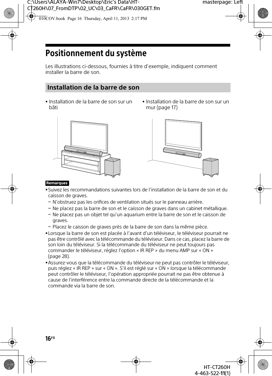 16FRHT-CT260H4-463-522-11(1)C:\Users\ALAYA-Win7\Desktop\Eric&apos;s Data\HT-CT260H\07_FromDTP\02_UC\03_CaFR\CaFR\030GET.fmmasterpage: LeftPositionnement du systèmeLes illustrations ci-dessous, fournies à titre d’exemple, indiquent comment installer la barre de son.Suivez les recommandations suivantes lors de l’installation de la barre de son et du caisson de graves.N’obstruez pas les orifices de ventilation situés sur le panneau arrière.Ne placez pas la barre de son et le caisson de graves dans un cabinet métallique.Ne placez pas un objet tel qu’un aquarium entre la barre de son et le caisson de graves.Placez le caisson de graves près de la barre de son dans la même pièce.Lorsque la barre de son est placée à l’avant d’un téléviseur, le téléviseur pourrait ne pas être contrôlé avec la télécommande du téléviseur. Dans ce cas, placez la barre de son loin du téléviseur. Si la télécommande du téléviseur ne peut toujours pas commander le téléviseur, réglez l’option « IR REP » du menu AMP sur « ON » (page 28).Assurez-vous que la télécommande du téléviseur ne peut pas contrôler le téléviseur, puis réglez « IR REP » sur « ON ». S’il est réglé sur « ON » lorsque la télécommande peut contrôler le téléviseur, l’opération appropriée pourrait ne pas être obtenue à cause de l’interférence entre la commande directe de la télécommande et la commande via la barre de son.Installation de la barre de sonInstallation de la barre de son sur un bâtiInstallation de la barre de son sur un mur (page 17)Remarques010COV.book  Page 16  Thursday, April 11, 2013  2:17 PM