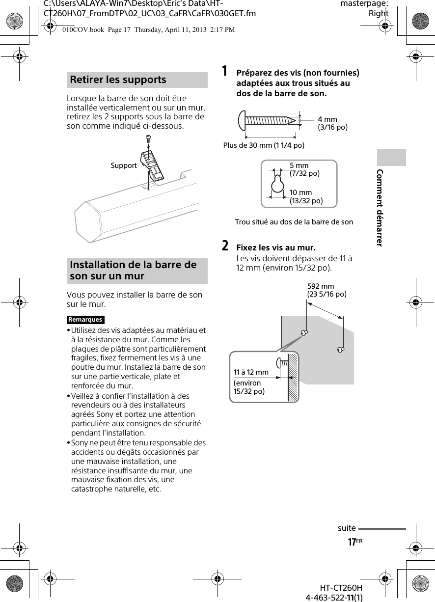 17FRHT-CT260H4-463-522-11(1)Comment démarrerC:\Users\ALAYA-Win7\Desktop\Eric&apos;s Data\HT-CT260H\07_FromDTP\02_UC\03_CaFR\CaFR\030GET.fmmasterpage:RightLorsque la barre de son doit être installée verticalement ou sur un mur, retirez les 2 supports sous la barre de son comme indiqué ci-dessous.Vous pouvez installer la barre de son sur le mur.Utilisez des vis adaptées au matériau et à la résistance du mur. Comme les plaques de plâtre sont particulièrement fragiles, fixez fermement les vis à une poutre du mur. Installez la barre de son sur une partie verticale, plate et renforcée du mur.Veillez à confier l’installation à des revendeurs ou à des installateurs agréés Sony et portez une attention particulière aux consignes de sécurité pendant l’installation.Sony ne peut être tenu responsable des accidents ou dégâts occasionnés par une mauvaise installation, une résistance insuffisante du mur, une mauvaise fixation des vis, une catastrophe naturelle, etc.1Préparez des vis (non fournies) adaptées aux trous situés au dos de la barre de son.2Fixez les vis au mur.Les vis doivent dépasser de 11 à 12 mm (environ 15/32 po).Retirer les supportsInstallation de la barre de son sur un murRemarquesSupportTrou situé au dos de la barre de son4mm (3/16 po)Plus de 30 mm (1 1/4 po)5mm (7/32 po)10 mm (13/32 po)592 mm (23 5/16 po)11 à 12 mm(environ 15/32 po)suite010COV.book  Page 17  Thursday, April 11, 2013  2:17 PM