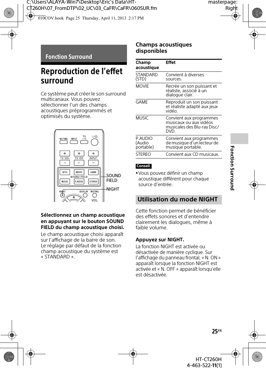 C:\Users\ALAYA-Win7\Desktop\Eric&apos;s Data\HT-CT260H\07_FromDTP\02_UC\03_CaFR\CaFR\060SUR.fmmasterpage:Right25FRHT-CT260H4-463-522-11(1)Fonction SurroundReproduction de l’effet surroundCe système peut créer le son surround multicanaux. Vous pouvez sélectionner l’un des champs acoustiques préprogrammés et optimisés du système.Sélectionnez un champ acoustique en appuyant sur le bouton SOUND FIELD du champ acoustique choisi.Le champ acoustique choisi apparaît sur l’affichage de la barre de son.Le réglage par défaut de la fonction champ acoustique du système est «STANDARD».Champs acoustiques disponiblesVous pouvez définir un champ acoustique différent pour chaque source d’entrée.Cette fonction permet de bénéficier des effets sonores et d’entendre clairement les dialogues, même à faible volume.Appuyez sur NIGHT.La fonction NIGHT est activée ou désactivée de manière cyclique. Sur l’affichage du panneau frontal, « N. ON » apparaît lorsque la fonction NIGHT est activée et « N. OFF » apparaît lorsqu&apos;elle est désactivée. Fonction SurroundNIGHTSOUND FIELDChamp acoustiqueEffetSTANDARD (STD) Convient à diverses sources.MOVIE Recrée un son puissant et réaliste, associé à un dialogue clair.GAME Reproduit un son puissant et réaliste adapté aux jeux vidéo.MUSIC Convient aux programmes musicaux ou aux vidéos musicales des Blu-ray Disc/DVD.P.AUDIO (Audio portable)Convient aux programmes de musique d’un lecteur de musique portable.STEREO Convient aux CD musicaux.ConseilUtilisation du mode NIGHT010COV.book  Page 25  Thursday, April 11, 2013  2:17 PM