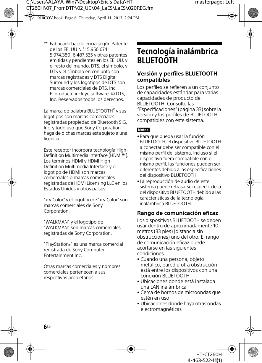 6ESHT-CT260H4-463-522-11(1)C:\Users\ALAYA-Win7\Desktop\Eric&apos;s Data\HT-CT260H\07_FromDTP\02_UC\04_LaES\LaES\020REG.fmmasterpage: Left** Fabricado bajo licencia según Patente de los EE. UU N.°: 5.956.674; 5.974.380; 6.487.535 y otras patentes emitidas y pendientes en los EE. UU. y el resto del mundo. DTS, el símbolo, y DTS y el símbolo en conjunto son marcas registradas y DTS Digital Surround y los logotipos de DTS son marcas comerciales de DTS, Inc. El producto incluye software. © DTS, Inc. Reservados todos los derechos.La marca de palabra BLUETOOTH® y sus logotipos son marcas comerciales registradas propiedad de Bluetooth SIG, Inc. y todo uso que Sony Corporation haga de dichas marcas está sujeto a una licencia.Este receptor incorpora tecnología High-Definition Multimedia Interface (HDMI™).Los términos HDMI y HDMI High-Definition Multimedia Interface y el logotipo de HDMI son marcas comerciales o marcas comerciales registradas de HDMI Licensing LLC en los Estados Unidos y otros países.“x.v.Color” y el logotipo de “x.v.Color” son marcas comerciales de Sony Corporation.“WALKMAN” y el logotipo de “WALKMAN” son marcas comerciales registradas de Sony Corporation.“PlayStation®” es una marca comercial registrada de Sony Computer Entertainment Inc.Otras marcas comerciales y nombres comerciales pertenecen a sus respectivos propietarios.Tecnología inalámbrica BLUETOOTHVersión y perfiles BLUETOOTH compatiblesLos perfiles se refieren a un conjunto de capacidades estándar para varias capacidades de producto de BLUETOOTH. Consulte las “Especificaciones” (página 33) sobre la versión y los perfiles de BLUETOOTH compatibles con este sistema. Para que pueda usar la función BLUETOOTH, el dispositivo BLUETOOTH a conectar debe ser compatible con el mismo perfil del sistema. Incluso si el dispositivo fuera compatible con el mismo perfil, las funciones pueden ser diferentes debido a las especificaciones del dispositivo BLUETOOTH.La reproducción de audio de este sistema puede retrasarse respecto de la del dispositivo BLUETOOTH debido a las características de la tecnología inalámbrica BLUETOOTH.Rango de comunicación eficazLos dispositivos BLUETOOTH se deben usar dentro de aproximadamente 10 metros (33 pies) (distancia sin obstrucciones) uno del otro. El rango de comunicación eficaz puede acortarse en las siguientes condiciones.Cuando una persona, objeto metálico, pared u otra obstrucción está entre los dispositivos con una conexión BLUETOOTHUbicaciones donde está instalada una LAN inalámbricaCerca de hornos de microondas que estén en usoUbicaciones donde haya otras ondas electromagnéticasNotas010COV.book  Page 6  Thursday, April 11, 2013  2:24 PM