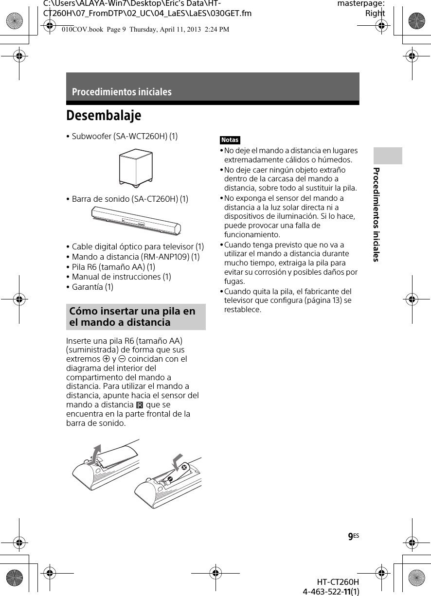 9ESHT-CT260H4-463-522-11(1)Procedimientos inicialesC:\Users\ALAYA-Win7\Desktop\Eric&apos;s Data\HT-CT260H\07_FromDTP\02_UC\04_LaES\LaES\030GET.fmmasterpage:RightDesembalajeSubwoofer (SA-WCT260H) (1)Barra de sonido (SA-CT260H) (1)Cable digital óptico para televisor (1)Mando a distancia (RM-ANP109) (1)Pila R6 (tamaño AA) (1)Manual de instrucciones (1)Garantía (1)Inserte una pila R6 (tamaño AA) (suministrada) de forma que sus extremos  y  coincidan con el diagrama del interior del compartimento del mando a distancia. Para utilizar el mando a distancia, apunte hacia el sensor del mando a distancia   que se encuentra en la parte frontal de la barra de sonido.No deje el mando a distancia en lugares extremadamente cálidos o húmedos. No deje caer ningún objeto extraño dentro de la carcasa del mando a distancia, sobre todo al sustituir la pila.No exponga el sensor del mando a distancia a la luz solar directa ni a dispositivos de iluminación. Si lo hace, puede provocar una falla de funcionamiento.Cuando tenga previsto que no va a utilizar el mando a distancia durante mucho tiempo, extraiga la pila para evitar su corrosión y posibles daños por fugas.Cuando quita la pila, el fabricante del televisor que configura (página 13) se restablece.Procedimientos inicialesCómo insertar una pila en el mando a distanciaNotas010COV.book  Page 9  Thursday, April 11, 2013  2:24 PM