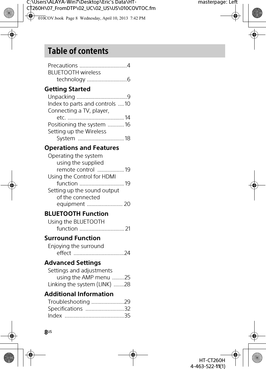 8USHT-CT260H4-463-522-11(1)C:\Users\ALAYA-Win7\Desktop\Eric&apos;s Data\HT-CT260H\07_FromDTP\02_UC\02_US\US\010COVTOC.fmmasterpage: LeftPrecautions ................................4BLUETOOTH wireless technology ...........................6Getting StartedUnpacking ..................................9Index to parts and controls  .... 10Connecting a TV, player, etc. ...................................... 14Positioning the system ........... 16Setting up the Wireless System ............................... 18Operations and FeaturesOperating the system using the supplied remote control  .................. 19Using the Control for HDMI function .............................. 19Setting up the sound output of the connected equipment ........................ 20BLUETOOTH FunctionUsing the BLUETOOTH function .............................. 21Surround FunctionEnjoying the surround effect ..................................24Advanced SettingsSettings and adjustments using the AMP menu ........25Linking the system (LINK)  .......28Additional InformationTroubleshooting ......................29Specifications ..........................32Index ........................................35Table of contents010COV.book  Page 8  Wednesday, April 10, 2013  7:42 PM
