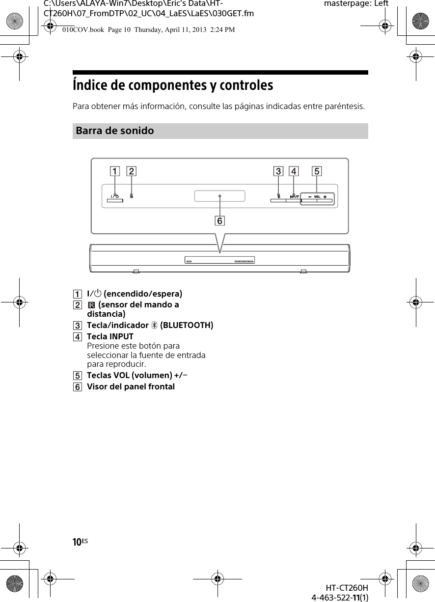 10ESHT-CT260H4-463-522-11(1)C:\Users\ALAYA-Win7\Desktop\Eric&apos;s Data\HT-CT260H\07_FromDTP\02_UC\04_LaES\LaES\030GET.fmmasterpage: LeftÍndice de componentes y controlesPara obtener más información, consulte las páginas indicadas entre paréntesis. (encendido/espera)(sensor del mando a distancia)Tecla/indicador (BLUETOOTH)Tecla INPUTPresione este botón para seleccionar la fuente de entrada para reproducir.Teclas VOL (volumen) +/Visor del panel frontalBarra de sonido010COV.book  Page 10  Thursday, April 11, 2013  2:24 PM