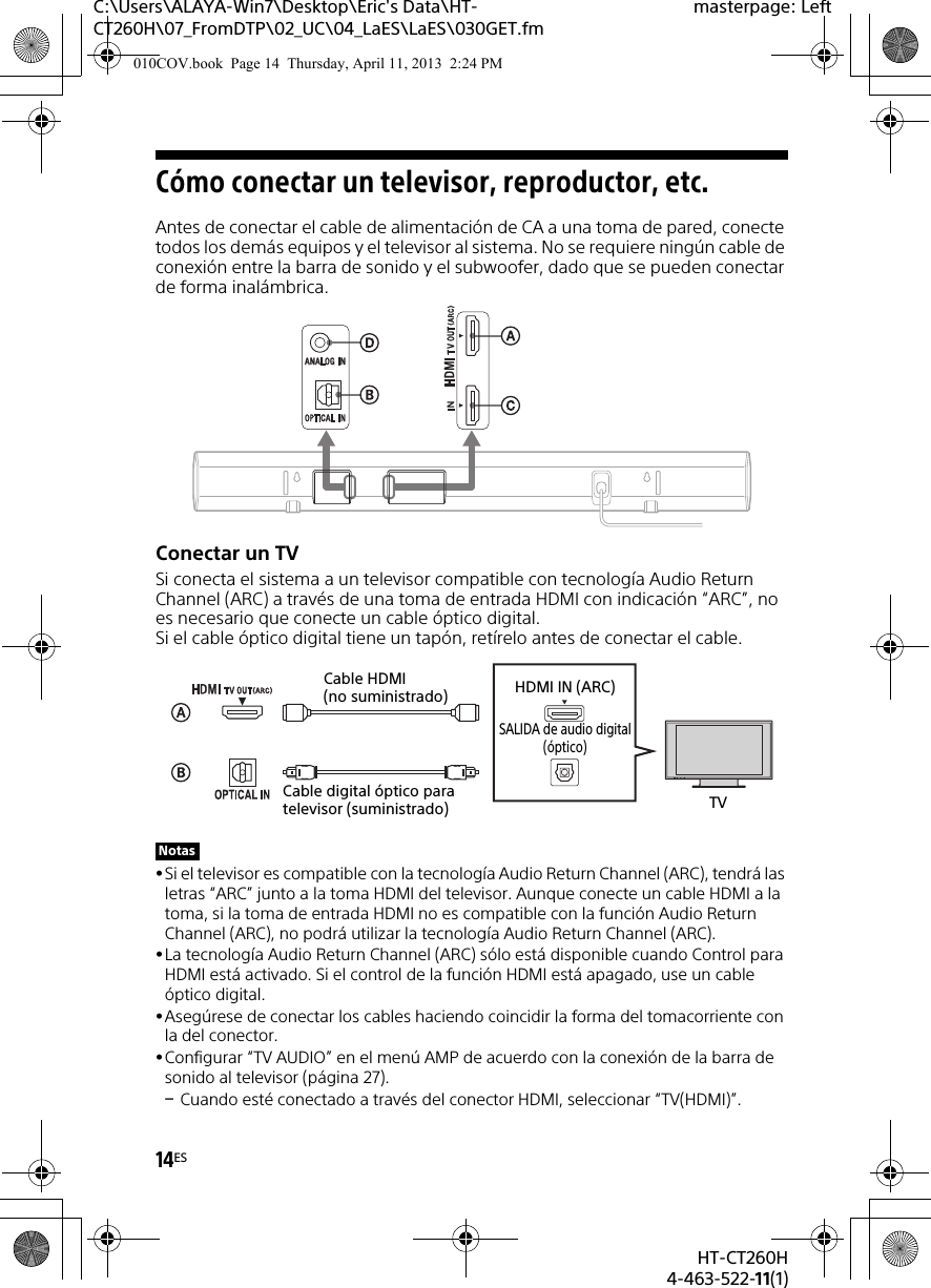 14ESHT-CT260H4-463-522-11(1)C:\Users\ALAYA-Win7\Desktop\Eric&apos;s Data\HT-CT260H\07_FromDTP\02_UC\04_LaES\LaES\030GET.fmmasterpage: LeftCómo conectar un televisor, reproductor, etc.Antes de conectar el cable de alimentación de CA a una toma de pared, conecte todos los demás equipos y el televisor al sistema. No se requiere ningún cable de conexión entre la barra de sonido y el subwoofer, dado que se pueden conectar de forma inalámbrica.Conectar un TVSi conecta el sistema a un televisor compatible con tecnología Audio Return Channel (ARC) a través de una toma de entrada HDMI con indicación “ARC”, no es necesario que conecte un cable óptico digital. Si el cable óptico digital tiene un tapón, retírelo antes de conectar el cable.Si el televisor es compatible con la tecnología Audio Return Channel (ARC), tendrá las letras “ARC” junto a la toma HDMI del televisor. Aunque conecte un cable HDMI a la toma, si la toma de entrada HDMI no es compatible con la función Audio Return Channel (ARC), no podrá utilizar la tecnología Audio Return Channel (ARC).La tecnología Audio Return Channel (ARC) sólo está disponible cuando Control para HDMI está activado. Si el control de la función HDMI está apagado, use un cable óptico digital.Asegúrese de conectar los cables haciendo coincidir la forma del tomacorriente con la del conector.Configurar “TV AUDIO” en el menú AMP de acuerdo con la conexión de la barra de sonido al televisor (página 27).Cuando esté conectado a través del conector HDMI, seleccionar “TV(HDMI)”.NotasTVCable digital óptico para televisor (suministrado)Cable HDMI (no suministrado) HDMI IN (ARC)SALIDA de audio digital(óptico)010COV.book  Page 14  Thursday, April 11, 2013  2:24 PM