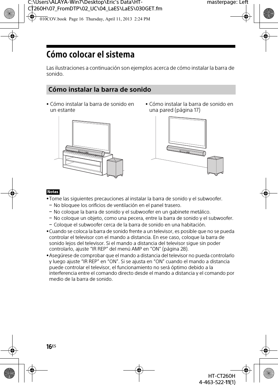 16ESHT-CT260H4-463-522-11(1)C:\Users\ALAYA-Win7\Desktop\Eric&apos;s Data\HT-CT260H\07_FromDTP\02_UC\04_LaES\LaES\030GET.fmmasterpage: LeftCómo colocar el sistemaLas ilustraciones a continuación son ejemplos acerca de cómo instalar la barra de sonido.Tome las siguientes precauciones al instalar la barra de sonido y el subwoofer.No bloquee los orificios de ventilación en el panel trasero.No coloque la barra de sonido y el subwoofer en un gabinete metálico.No coloque un objeto, como una pecera, entre la barra de sonido y el subwoofer.Coloque el subwoofer cerca de la barra de sonido en una habitación.Cuando se coloca la barra de sonido frente a un televisor, es posible que no se pueda controlar el televisor con el mando a distancia. En ese caso, coloque la barra de sonido lejos del televisor. Si el mando a distancia del televisor sigue sin poder controlarlo, ajuste “IR REP” del menú AMP en “ON” (página 28).Asegúrese de comprobar que el mando a distancia del televisor no pueda controlarlo y luego ajuste “IR REP” en “ON”. Si se ajusta en “ON” cuando el mando a distancia puede controlar el televisor, el funcionamiento no será óptimo debido a la interferencia entre el comando directo desde el mando a distancia y el comando por medio de la barra de sonido.Cómo instalar la barra de sonidoCómo instalar la barra de sonido en un estanteCómo instalar la barra de sonido en una pared (página 17)Notas010COV.book  Page 16  Thursday, April 11, 2013  2:24 PM