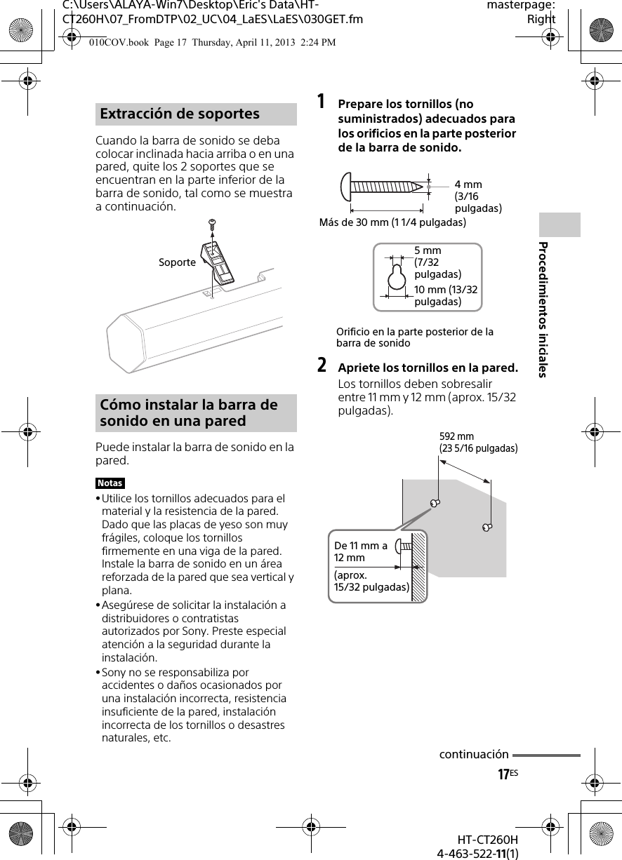 17ESHT-CT260H4-463-522-11(1)Procedimientos inicialesC:\Users\ALAYA-Win7\Desktop\Eric&apos;s Data\HT-CT260H\07_FromDTP\02_UC\04_LaES\LaES\030GET.fmmasterpage:RightCuando la barra de sonido se deba colocar inclinada hacia arriba o en una pared, quite los 2 soportes que se encuentran en la parte inferior de la barra de sonido, tal como se muestra a continuación.Puede instalar la barra de sonido en la pared.Utilice los tornillos adecuados para el material y la resistencia de la pared. Dado que las placas de yeso son muy frágiles, coloque los tornillos firmemente en una viga de la pared. Instale la barra de sonido en un área reforzada de la pared que sea vertical y plana.Asegúrese de solicitar la instalación a distribuidores o contratistas autorizados por Sony. Preste especial atención a la seguridad durante la instalación.Sony no se responsabiliza por accidentes o daños ocasionados por una instalación incorrecta, resistencia insuficiente de la pared, instalación incorrecta de los tornillos o desastres naturales, etc.1Prepare los tornillos (no suministrados) adecuados para los orificios en la parte posterior de la barra de sonido.2Apriete los tornillos en la pared.Los tornillos deben sobresalir entre 11 mm y 12 mm (aprox. 15/32 pulgadas).Extracción de soportesCómo instalar la barra de sonido en una paredNotasSoporteOrificio en la parte posterior de la barra de sonido4mm (3/16 pulgadas)Más de 30 mm (1 1/4 pulgadas)5mm (7/32 pulgadas)10 mm (13/32 pulgadas)592 mm (23 5/16 pulgadas)De 11 mm a 12 mm(aprox. 15/32 pulgadas)continuación010COV.book  Page 17  Thursday, April 11, 2013  2:24 PM